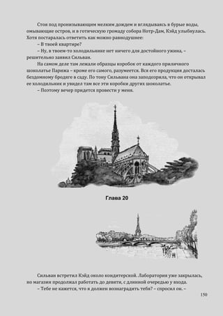 150
Стоя под пронизывающим мелким дождем и вглядываясь в бурые воды,
омывающие остров, и в готическую громаду собора Нотр-Дам, Кэйд улыбнулась.
Хотя постаралась ответить как можно равнодушнее:
– В твоей квартире?
– Ну, в твоем-то холодильнике нет ничего для достойного ужина, –
решительно заявил Сильван.
На самом деле там лежали образцы коробок от каждого приличного
шоколатье Парижа – кроме его самого, разумеется. Вся его продукция досталась
бездомному бродяге в саду. По тону Сильвана она заподозрила, что он открывал
ее холодильник и увидел там все эти коробки других шоколатье.
– Поэтому вечер придется провести у меня.
Глава 20
Сильван встретил Кэйд около кондитерской. Лаборатория уже закрылась,
но магазин продолжал работать до девяти, с длинной очередью у входа.
– Тебе не кажется, что я должен вознаградить тебя? – спросил он. –
 