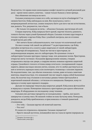 151
Получается, что кража моих шоколадных конфет является лучшей рекламой для
дела – кроме меня самого, конечно, – какая только бывала у меня прежде.
Она обиженно взглянула на него.
Сильван усмехнулся и повел ее к себе, заглянув по пути в boulangerie118 за
свежим багетом. Кэйд наблюдала за ним. Все получалось у него с
непринужденной легкостью, словно покупать багет для него так же естественно,
как дышать. Что, разумеется, так и было.
– Их только что вынули из печи, – объяснил Сильван, протягивая ей хлеб.
Стащив перчатку, Кэйд накрыла багет рукой, ощутив теплоту длинного,
тонкого батона через узкий бумажный ободок. Сильван отломил хрустящую и
теплую горбушку и вручил Кэйд. Она с улыбкой смотрела, как он отломил
второй кусок для себя.
– Нет ничего более соблазнительного, чем только что испеченный хлеб.
Он жил в конце той самой rue piétonne119 за ресторанчиком, где Кэйд
случайно встретила его, и всего в двух кварталах от своей лаборатории.
Квартира ей понравилась. Такая же чистая и просторная, не
загроможденная вещами, как его лаборатория. Но кухонные столы в
лаборатории Сильван протирал гораздо чаще, чем домашние полки. Просторная,
открытая свету гостиная с большими французскими окнами, створки
открывались внутрь как двери, а снаружи вились кованые кружева защитной
ограды. Спокойного теплого оттенка ковер сочетался с полированной гладью
паркета. Диван выглядел вполне уютно, похоже, кто-то любил растянуться на
нем и почитать хорошую книгу или посмотреть телевизор с плоским экраном.
На подлокотнике, там, где обычно покоилась голова, даже осталась заметная
вмятина, свидетельствуя, что лежавший там мог видеть перед собой балконные
окна. На полочке под столиком в изголовье дивана темнел фотоальбом в
коричневой кожаной обложке, с оттиском его инициалов. Наверное, кому-то
пришла в голову идея хорошего подарка.
Дальше по коридору тянулся ряд закрытых дверей. Кэйд взяла фотоальбом
и вернулась в кухню. Помещение оказалось просторным для одного обитателя
квартиры. И оборудовано по последнему слову техники.
Сильван уже доставал продукты из холодильника – грибы, лук-шалот,
завернутое в пленку мясо. Из винной стойки он взял бутылку вина. Помедлив,
дождался, когда Кэйд приблизилась и прислонилась к темной гранитной
столешнице.
– Это тебе. – Сильван вручил ей помятый пакетик.
– Что это?
В глазах его отразилось смущение. Сильван смущается?
– Просто милый пустячок, попавшийся мне на глаза во время перерыва на
118
Пекарня, булочная (фр.).
119
Пешеходная улица (фр.).
 