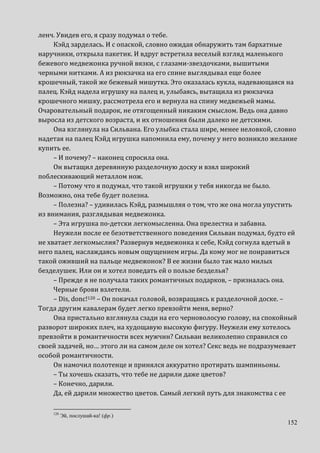 152
ленч. Увидев его, я сразу подумал о тебе.
Кэйд зарделась. И с опаской, словно ожидая обнаружить там бархатные
наручники, открыла пакетик. И вдруг встретила веселый взгляд маленького
бежевого медвежонка ручной вязки, с глазами-звездочками, вышитыми
черными нитками. А из рюкзачка на его спине выглядывал еще более
крошечный, такой же бежевый мишутка. Это оказалась кукла, надевающаяся на
палец. Кэйд надела игрушку на палец и, улыбаясь, вытащила из рюкзачка
крошечного мишку, рассмотрела его и вернула на спину медвежьей мамы.
Очаровательный подарок, не отягощенный никаким смыслом. Ведь она давно
выросла из детского возраста, и их отношения были далеко не детскими.
Она взглянула на Сильвана. Его улыбка стала шире, менее неловкой, словно
надетая на палец Кэйд игрушка напомнила ему, почему у него возникло желание
купить ее.
– И почему? – наконец спросила она.
Он вытащил деревянную разделочную доску и взял широкий
поблескивающий металлом нож.
– Потому что я подумал, что такой игрушки у тебя никогда не было.
Возможно, она тебе будет полезна.
– Полезна? – удивилась Кэйд, размышляя о том, что же она могла упустить
из внимания, разглядывая медвежонка.
– Эта игрушка по-детски легкомысленна. Она прелестна и забавна.
Неужели после ее безответственного поведения Сильван подумал, будто ей
не хватает легкомыслия? Развернув медвежонка к себе, Кэйд согнула вдетый в
него палец, наслаждаясь новым ощущением игры. Да кому мог не понравиться
такой оживший на пальце медвежонок? В ее жизни было так мало милых
безделушек. Или он и хотел поведать ей о пользе безделья?
– Прежде я не получала таких романтичных подарков, – призналась она.
Черные брови взлетели.
– Dis, donc!120 – Он покачал головой, возвращаясь к разделочной доске. –
Тогда другим кавалерам будет легко превзойти меня, верно?
Она пристально взглянула сзади на его черноволосую голову, на спокойный
разворот широких плеч, на худощавую высокую фигуру. Неужели ему хотелось
превзойти в романтичности всех мужчин? Сильван великолепно справился со
своей задачей, но… этого ли на самом деле он хотел? Секс ведь не подразумевает
особой романтичности.
Он намочил полотенце и принялся аккуратно протирать шампиньоны.
– Ты хочешь сказать, что тебе не дарили даже цветов?
– Конечно, дарили.
Да, ей дарили множество цветов. Самый легкий путь для знакомства с ее
120
Эй, послушай-ка! (фр.)
 