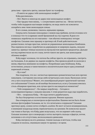 153
деньгами – прислать цветы, заказав букет по телефону.
– И никто не дарил тебе шоколадных конфет?
Кэйд рассмеялась.
– Нет. Никто и никогда не дарил мне шоколадных конфет.
– Как трудна твоя жизнь, – с сочувствием заметил он. – Вечно мечтать,
чтобы тебе подарили настоящие конфеты, но ведь никто не осмелится
оскорбить ими твою шоколадную семью.
В его словах, возможно, таилось зернышко правды.
Секунд пять Сильван поколдовал с ножом над грибами, потом отложил его
и поискал что-то в кармане своей брошенной на стул куртки. В руке его
появилась коробочка из его магазина – там обычно помещались четыре
конфетки. Сильван снял крышку и протянул ей. В ней действительно
разместились четыре простые, ничем не украшенные шоколадные бомбошки.
Она перевела взгляд с коробочки на державшую ее широкую ладонь, сильное
запястье, прямые темные волоски на мускулистом крепком предплечье. Дальше
взгляд переместился на его глаза, почти такого же цвета, как шоколадная
обливка конфет.
Кэйд вдруг осознала, что хотела бы сейчас просто, не отрываясь, смотреть
на Сильвана. А он держал на ладони конфеты. Она провела рукой по волосам и
вновь обратила внимание на конфеты. Попробовав одну бомбошку, Кэйд,
естественно, узнала в таинственном и восхитительном вкусе едва уловимый
коричный оттенок.
– Ну и как?
Она подумала, что он с легкостью превзошел романтичностью всех прочих
кавалеров, с которыми она когда-либо встречалась или спала. Насколько легко
это у него получилось? Может, это своеобразный рецепт практичной тактики
его соблазнения? Стоило ли ей вообще беспокоиться, если у Сильвана имелась
столь обширная практика, или лучше просто наслаждаться моментом?
– Тебе понравилось? – Он закрыл коробочку. – Сегодня я
поэкспериментировал с новыми вкусами. С этим рецептом надо еще поработать.
– Нет, – возразила Кэйд. – Не надо ничего дорабатывать.
Он был безупречно и естественно идеален. Именно идеален.
Она отвернулась и посмотрела на фотоальбом. Какими могли быть более
личные фотографии Сильвана, не те, что печатались в журналах? Сильван
протянул руку, словно хотел отобрать альбом. Но жест остался незавершенным,
и внимание владельца вновь переключилось на луковки. Он измельчил шалот
так тонко и быстро, что Кэйд даже испугалась, что он порежет себе палец.
Сильван положил лук в сковородку и хотел вытереть пальцы о фартук, потом,
вспомнив о его отсутствии, воспользовался джинсами.
Кэйд смотрела на его длинные, тонкие пальцы и мечтала, чтобы они
гладили ее волосы, смахивали какую-то крошку с ее щеки.
 