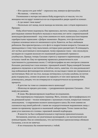 154
– Кто сделал его для тебя? – спросила она, кивнув на фотоальбом.
– Ma maman, – ответил он.
Упоминание о матери заставило Кэйд вздрогнуть от мысли, что эта
женщина могла вдруг появиться из-за открывшейся двери одной из комнат.
– А где живет твоя мама?
– Несколько лет назад, после выхода на пенсию, они с отцом переехали в
Прованс.
Кэйд облегченно вздохнула. Она принялась листать страницы, с улыбкой
разглядывая снимки беззубого малыша и мальчика лет пяти с перепачканной
шоколадом физиономией – под этим снимком его мать написала блестящими
серебристыми чернилами: «Доброе знамение». Видимо, этот фотоальбом
отражал основные вехи его жизненного пути. Кажется, он был любимым
ребенком. Она присмотрелась к его фото в подростковом возрасте. Сильван не
принадлежал к тому типу мальчишек, которые рано расцветают. В семнадцать
лет он был долговязым и нескладным, челка скрывала глаза – она скользнула
взглядом по гладким волосам его нынешней удлиненной стрижки и
улыбнулась. Правда, теперь Сильван стригся у хорошего парикмахера, но длина
осталась такой же. Ему по-прежнему нравилась романтичность или
чувственность удлиненных волос. С той фотографии на нее смотрели слишком
большие, распахнутые глаза юноши с прыщавой кожей. Перед камерой Сильван
держался смущенно и застенчиво. И сейчас опять, заметив, что она размышляет
над пойманным фотоаппаратом моментом, он выглядел таким же смущенным и
застенчивым. Нож лег на стол, пальцы потянулись к уголку альбома, но потом
рука отдернулась, словно он решил не скрывать от нее свое прошлое. Кэйд
усмехнулась, увидев, что он отвернулся и сосредоточился на кулинарном
процессе.
– В детстве ты тоже ел слишком много шоколада?
– Шоколад не вреден для кожи, – с раздражением произнес Сильван. – Этот
миф уже развеян.
– Я знаю. Мы финансировали подобные исследования.
Она перевернула очередную страницу. Мать, похоже, сфотографировала его
на домашней кухне – тесное помещение с кухонным столом, покрытым темным
линолеумом, – в окружении полного шоколадного хаоса. На этом снимке он
склонился над своей работой с таким же сосредоточенным выражением лица, с
каким по-прежнему трудился в нынешней лаборатории. Точно таким же был
даже угол наклона его головы с красивой линией подбородка.
– В юности ты был сообразительным и чертовски привлекательным.
Ботаником, конечно, но увлеченным кулинарией, а не математикой или
компьютерами. Она не сомневалась, что застенчивые одноклассницы обожали
Сильвана, а он их не замечал.
– Я не отказалась бы пококетничать с тобой.
 