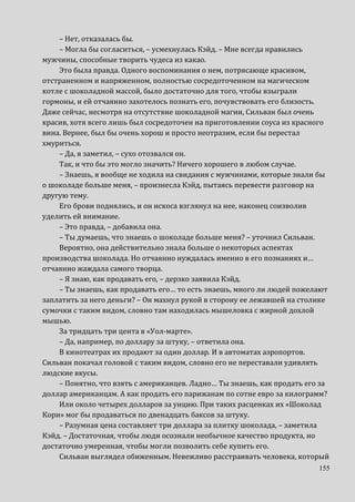 155
– Нет, отказалась бы.
– Могла бы согласиться, – усмехнулась Кэйд. – Мне всегда нравились
мужчины, способные творить чудеса из какао.
Это была правда. Одного воспоминания о нем, потрясающе красивом,
отстраненном и напряженном, полностью сосредоточенном на магическом
котле с шоколадной массой, было достаточно для того, чтобы взыграли
гормоны, и ей отчаянно захотелось познать его, почувствовать его близость.
Даже сейчас, несмотря на отсутствие шоколадной магии, Сильван был очень
красив, хотя всего лишь был сосредоточен на приготовлении соуса из красного
вина. Вернее, был бы очень хорош и просто неотразим, если бы перестал
хмуриться.
– Да, я заметил, – сухо отозвался он.
Так, и что бы это могло значить? Ничего хорошего в любом случае.
– Знаешь, я вообще не ходила на свидания с мужчинами, которые знали бы
о шоколаде больше меня, – произнесла Кэйд, пытаясь перевести разговор на
другую тему.
Его брови поднялись, и он искоса взглянул на нее, наконец соизволив
уделить ей внимание.
– Это правда, – добавила она.
– Ты думаешь, что знаешь о шоколаде больше меня? – уточнил Сильван.
Вероятно, она действительно знала больше о некоторых аспектах
производства шоколада. Но отчаянно нуждалась именно в его познаниях и…
отчаянно жаждала самого творца.
– Я знаю, как продавать его, – дерзко заявила Кэйд.
– Ты знаешь, как продавать его… то есть знаешь, много ли людей пожелают
заплатить за него деньги? – Он махнул рукой в сторону ее лежавшей на столике
сумочки с таким видом, словно там находилась мышеловка с жирной дохлой
мышью.
За тридцать три цента в «Уол-марте».
– Да, например, по доллару за штуку, – ответила она.
В кинотеатрах их продают за один доллар. И в автоматах аэропортов.
Сильван покачал головой с таким видом, словно его не переставали удивлять
людские вкусы.
– Понятно, что взять с американцев. Ладно… Ты знаешь, как продать его за
доллар американцам. А как продать его парижанам по сотне евро за килограмм?
Или около четырех долларов за унцию. При таких расценках их «Шоколад
Кори» мог бы продаваться по двенадцать баксов за штуку.
– Разумная цена составляет три доллара за плитку шоколада, – заметила
Кэйд. – Достаточная, чтобы люди осознали необычное качество продукта, но
достаточно умеренная, чтобы могли позволить себе купить его.
Сильван выглядел обиженным. Невежливо расстраивать человека, который
 