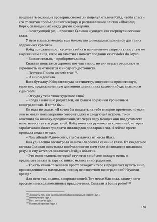 158
поцеловать ее, заодно проверив, сможет ли поцелуй отвлечь Кэйд, чтобы спасти
его от снятия пробы с липкого зефира и расплавленной плитки «Шоколад
Кори», сплющенных между двумя крекерами.
– В следующий раз, – произнес Сильван и увидел, как сверкнули ее синие
глаза.
У него в запасе имелось еще множество шоколадных приманок для таких
одержимых красоток.
Кэйд положила в рот кусочек стейка и на мгновение закрыла глаза с тем же
выражением лица, какое он заметил в момент поедания ею ravioles du Royan.
– Восхитительно, – пробормотала она.
Сильван попытался скромно потупить взор, но ему не раз говорили, что
скромность не относится к числу его достоинств.
– Пустяки. Просто un petit truc122.
– И вино идеально.
Взяв бутылку, Кэйд взглянула на этикетку, совершенно примитивную,
вероятно, предназначенную для юного племянника какого-нибудь знакомого
vigneron123.
– Откуда у тебя такое чудесное вино?
– Когда я навещаю родителей, мы гуляем по разным крошечным
виноградникам. Я хотел бы…
Он едва не сказал: «Я хотел бы показать их тебе в скором времени», но если
они не могли пока уверенно говорить даже о следующей встрече, то он
совершил бы ошибку, предположив, что через пару месяцев они поедут вместе
на юг навестить его родителей. Кэйд помогала руководить компанией, которая
зарабатывала более тридцати миллиардов долларов в год. И сейчас просто
приехала сюда в отпуск.
– Non, attends124, по-моему, эта бутылочка от месье Жака.
Она удивленно посмотрела на него. Он обожал ее синие глаза. От каждого ее
взгляда Сильван испытывал возбуждение во всем теле, физиология подавляла
разум, и ему хотелось заключить Кэйд в объятия.
– Это один человек, который стучится в мой дом каждую осень и
предлагает заказать партию вина с мелких виноградников.
– То есть какой-то человек просто заходит к тебе и предлагает купить вино,
произведенное на маленьком, никому не известном винограднике? Неужели
правда?
Для него это, видимо, в порядке вещей. Тот месье Жак знал, какие у него
простые и несколько наивные предпочтения. Сильван la bonne poire?125
122
Ловкость рук, или маленький профессиональный секрет (фр.).
123
Виноградарь (фр.).
124
Нет, погоди-ка (фр.).
125
Наивный простак? (фр.)
 