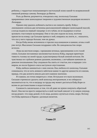 161
ребенка, с гордостью показывающего пастельный эскиз какой-то искривленной
смешной рожицы самому Леонардо да Винчи.
Роль да Винчи, разумеется, отводилась ему, поскольку Сильван
приравнивал свои шоколадные творения к художественным шедеврам великого
Леонардо.
Однако ему удалось избежать пытки и не снимать пробу. Кэйд с
ликованием слепила две печенины расплавленной зефирно-шоколадной массой,
а когда поднесла первый «шедевр» к его губам, он не выдержал и начал
целовать счастливую кулинаршу. Они и так уже сидели на полу, поэтому
прилегли на ковер, где Сильван припал к ней, опираясь на локти, и… оказалось,
что сил у него гораздо больше, чем он думал.
Когда Кэйд вновь вспомнила о горелке под ковшиком в камине, огонь в ней
уже потух. Мысленно Сильван поздравил себя. Но самодовольство скоро
исчезло.
Лежа на жестком ковре, с крошками печенья, прилипшими к его голой
спине, Сильван поглаживал шелковистые волосы Кэйд, ощущая приятную
тяжесть головы на своей груди, и рассматривал белый лепной потолок. Он
чувствовал ее глубокое ровное дыхание, возможно, с легчайшим намеком на
дамское посапывание. Ему следовало бы сиять от счастья, все в порядке с его
миром, но после бурного секса наступило опустошение.
Кэйд любила заниматься с ним сексом. Она любила его шоколад. Сильван
сомневался, что ее хоть немного заботили какие-то другие ценности его жизни,
правда, эти два аспекта имели для него важное значение.
И главное, он готов смириться с этим. Остальное его мало волновало.
Сильван стремился сделать свой шоколад неотразимым; и не собирался
жаловаться на то, что в награду за труды ему может достаться Кэйд Кори со
всеми ее достоинствами и недостатками.
Сложность заключалась в том, что ей даже не нужно покупать обратный
билет. Она могла просто запрыгнуть в свой частный самолет в ту самую секунду,
когда решит, что пора домой. А это ведь должно случиться очень скоро. Потому
что Кэйд приехала в Париж с деловым визитом.
Глава 21
 