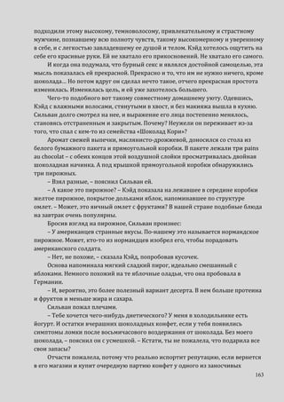 163
подходили этому высокому, темноволосому, привлекательному и страстному
мужчине, познавшему всю полноту чувств, такому высокомерному и уверенному
в себе, и с легкостью завладевшему ее душой и телом. Кэйд хотелось ощутить на
себе его красивые руки. Ей не хватало его прикосновений. Не хватало его самого.
И когда она подумала, что бурный секс и являлся достойной самоцелью, эта
мысль показалась ей прекрасной. Прекрасно и то, что им не нужно ничего, кроме
шоколада… Но потом вдруг он сделал нечто такое, отчего прекрасная простота
изменилась. Изменилась цель, и ей уже захотелось большего.
Чего-то подобного вот такому совместному домашнему уюту. Одевшись,
Кэйд с влажными волосами, стянутыми в хвост, и без макияжа вышла в кухню.
Сильван долго смотрел на нее, и выражение его лица постепенно менялось,
становясь отстраненным и закрытым. Почему? Неужели он переживает из-за
того, что спал с кем-то из семейства «Шоколад Кори»?
Аромат свежей выпечки, маслянисто-дрожжевой, доносился со стола из
белого бумажного пакета и прямоугольной коробки. В пакете лежали три pains
au chocolat – с обеих концов этой воздушной слойки просматривалась двойная
шоколадная начинка. А под крышкой прямоугольной коробки обнаружились
три пирожных.
– Взял разные, – пояснил Сильван ей.
– А какое это пирожное? – Кэйд показала на лежавшее в середине коробки
желтое пирожное, покрытое дольками яблок, напоминавшее по структуре
омлет. – Может, это яичный омлет с фруктами? В нашей стране подобные блюда
на завтрак очень популярны.
Бросив взгляд на пирожное, Сильван произнес:
– У американцев странные вкусы. По-нашему это называется нормандское
пирожное. Может, кто-то из нормандцев изобрел его, чтобы порадовать
американского солдата.
– Нет, не похоже, – сказала Кэйд, попробовав кусочек.
Основа напоминала мягкий сладкий пирог, идеально смешанный с
яблоками. Немного похожий на те яблочные оладьи, что она пробовала в
Германии.
– И, вероятно, это более полезный вариант десерта. В нем больше протеина
и фруктов и меньше жира и сахара.
Сильван пожал плечами.
– Тебе хочется чего-нибудь диетического? У меня в холодильнике есть
йогурт. И остатки вчерашних шоколадных конфет, если у тебя появились
симптомы ломки после восьмичасового воздержания от шоколада. Без моего
шоколада, – пояснил он с усмешкой. – Кстати, ты не пожалела, что подарила все
свои запасы?
Отчасти пожалела, потому что реально испортит репутацию, если вернется
в его магазин и купит очередную партию конфет у одного из заносчивых
 