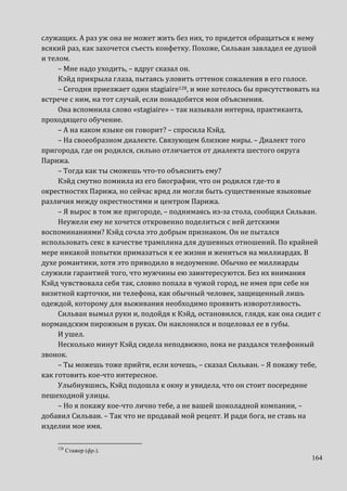164
служащих. А раз уж она не может жить без них, то придется обращаться к нему
всякий раз, как захочется съесть конфетку. Похоже, Сильван завладел ее душой
и телом.
– Мне надо уходить, – вдруг сказал он.
Кэйд прикрыла глаза, пытаясь уловить оттенок сожаления в его голосе.
– Сегодня приезжает один stagiaire128, и мне хотелось бы присутствовать на
встрече с ним, на тот случай, если понадобятся мои объяснения.
Она вспомнила слово «stagiaire» – так называли интерна, практиканта,
проходящего обучение.
– А на каком языке он говорит? – спросила Кэйд.
– На своеобразном диалекте. Связующем близкие миры. – Диалект того
пригорода, где он родился, сильно отличается от диалекта шестого округа
Парижа.
– Тогда как ты сможешь что-то объяснить ему?
Кэйд смутно помнила из его биографии, что он родился где-то в
окрестностях Парижа, но сейчас вряд ли могли быть существенные языковые
различия между окрестностями и центром Парижа.
– Я вырос в том же пригороде, – поднимаясь из-за стола, сообщил Сильван.
Неужели ему не хочется откровенно поделиться с ней детскими
воспоминаниями? Кэйд сочла это добрым признаком. Он не пытался
использовать секс в качестве трамплина для душевных отношений. По крайней
мере никакой попытки примазаться к ее жизни и жениться на миллиардах. В
духе романтики, хотя это приводило в недоумение. Обычно ее миллиарды
служили гарантией того, что мужчины ею заинтересуются. Без их внимания
Кэйд чувствовала себя так, словно попала в чужой город, не имея при себе ни
визитной карточки, ни телефона, как обычный человек, защищенный лишь
одеждой, которому для выживания необходимо проявить изворотливость.
Сильван вымыл руки и, подойдя к Кэйд, остановился, глядя, как она сидит с
нормандским пирожным в руках. Он наклонился и поцеловал ее в губы.
И ушел.
Несколько минут Кэйд сидела неподвижно, пока не раздался телефонный
звонок.
– Ты можешь тоже прийти, если хочешь, – сказал Сильван. – Я покажу тебе,
как готовить кое-что интересное.
Улыбнувшись, Кэйд подошла к окну и увидела, что он стоит посередине
пешеходной улицы.
– Но я покажу кое-что лично тебе, а не вашей шоколадной компании, –
добавил Сильван. – Так что не продавай мой рецепт. И ради бога, не ставь на
изделии мое имя.
128
Стажер (фр.).
 
