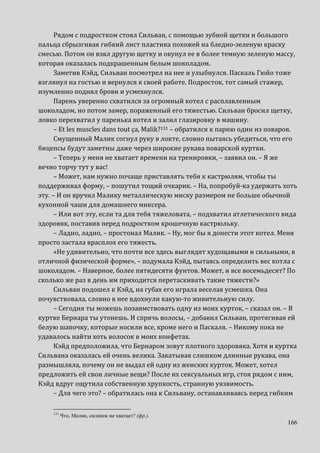 166
Рядом с подростком стоял Сильван, с помощью зубной щетки и большого
пальца сбрызгивая гибкий лист пластика похожей на бледно-зеленую краску
смесью. Потом он взял другую щетку и окунул ее в более темную зеленую массу,
которая оказалась подкрашенным белым шоколадом.
Заметив Кэйд, Сильван посмотрел на нее и улыбнулся. Паскаль Гюйо тоже
взглянул на гостью и вернулся к своей работе. Подросток, тот самый стажер,
изумленно поднял брови и усмехнулся.
Парень уверенно схватился за огромный котел с расплавленным
шоколадом, но потом замер, пораженный его тяжестью. Сильван бросил щетку,
ловко перехватил у паренька котел и залил глазировку в машину.
– Et les muscles dans tout ça, Malik?131 – обратился к парню один из поваров.
Смущенный Малик согнул руку в локте, словно пытаясь убедиться, что его
бицепсы будут заметны даже через широкие рукава поварской куртки.
– Теперь у меня не хватает времени на тренировки, – заявил он. – Я же
вечно торчу тут у вас!
– Может, нам нужно почаще приставлять тебя к кастрюлям, чтобы ты
поддерживал форму, – пошутил тощий очкарик. – На, попробуй-ка удержать хоть
эту. – И он вручил Малику металлическую миску размером не больше обычной
кухонной чаши для домашнего миксера.
– Или вот эту, если та для тебя тяжеловата, – подхватил атлетического вида
здоровяк, поставив перед подростком крошечную кастрюльку.
– Ладно, ладно, – простонал Малик. – Ну, мог бы я донести этот котел. Меня
просто застала врасплох его тяжесть.
«Не удивительно, что почти все здесь выглядят худощавыми и сильными, в
отличной физической форме», – подумала Кэйд, пытаясь определить вес котла с
шоколадом. – Наверное, более пятидесяти фунтов. Может, и все восемьдесят? По
сколько же раз в день им приходится перетаскивать такие тяжести?»
Сильван подошел к Кэйд, на губах его играла веселая усмешка. Она
почувствовала, словно в нее вдохнули какую-то живительную силу.
– Сегодня ты можешь позаимствовать одну из моих курток, – сказал он. – В
куртке Бернара ты утонешь. И спрячь волосы, – добавил Сильван, протягивая ей
белую шапочку, которые носили все, кроме него и Паскаля. – Никому пока не
удавалось найти хоть волосок в моих конфетах.
Кэйд предположила, что Бернаром зовут плотного здоровяка. Хотя и куртка
Сильвана оказалась ей очень велика. Закатывая слишком длинные рукава, она
размышляла, почему он не выдал ей одну из женских курток. Может, хотел
предложить ей свои личные вещи? После их сексуальных игр, стоя рядом с ним,
Кэйд вдруг ощутила собственную хрупкость, странную уязвимость.
– Для чего это? – обратилась она к Сильвану, останавливаясь перед гибким
131
Что, Малик, силенок не хватает? (фр.).
 