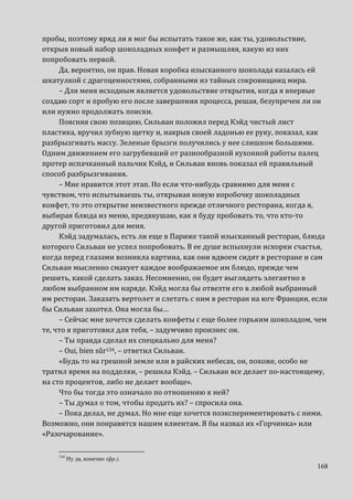 168
пробы, поэтому вряд ли я мог бы испытать такое же, как ты, удовольствие,
открыв новый набор шоколадных конфет и размышляя, какую из них
попробовать первой.
Да, вероятно, он прав. Новая коробка изысканного шоколада казалась ей
шкатулкой с драгоценностями, собранными из тайных сокровищниц мира.
– Для меня исходным является удовольствие открытия, когда я впервые
создаю сорт и пробую его после завершения процесса, решая, безупречен ли он
или нужно продолжать поиски.
Поясняя свою позицию, Сильван положил перед Кэйд чистый лист
пластика, вручил зубную щетку и, накрыв своей ладонью ее руку, показал, как
разбрызгивать массу. Зеленые брызги получились у нее слишком большими.
Одним движением его загрубевший от разнообразной кухонной работы палец
протер испачканный пальчик Кэйд, и Сильван вновь показал ей правильный
способ разбрызгивания.
– Мне нравится этот этап. Но если что-нибудь сравнимо для меня с
чувством, что испытываешь ты, открывая новую коробочку шоколадных
конфет, то это открытие неизвестного прежде отличного ресторана, когда я,
выбирая блюда из меню, предвкушаю, как я буду пробовать то, что кто-то
другой приготовил для меня.
Кэйд задумалась, есть ли еще в Париже такой изысканный ресторан, блюда
которого Сильван не успел попробовать. В ее душе вспыхнули искорки счастья,
когда перед глазами возникла картина, как они вдвоем сидят в ресторане и сам
Сильван мысленно смакует каждое воображаемое им блюдо, прежде чем
решить, какой сделать заказ. Несомненно, он будет выглядеть элегантно в
любом выбранном им наряде. Кэйд могла бы отвезти его в любой выбранный
им ресторан. Заказать вертолет и слетать с ним в ресторан на юге Франции, если
бы Сильван захотел. Она могла бы…
– Сейчас мне хочется сделать конфеты с еще более горьким шоколадом, чем
те, что я приготовил для тебя, – задумчиво произнес он.
– Ты правда сделал их специально для меня?
– Oui, bien sûr134, – ответил Сильван.
«Будь то на грешной земле или в райских небесах, он, похоже, особо не
тратил время на подделки, – решила Кэйд. – Сильван все делает по-настоящему,
на сто процентов, либо не делает вообще».
Что бы тогда это означало по отношению к ней?
– Ты думал о том, чтобы продать их? – спросила она.
– Пока делал, не думал. Но мне еще хочется поэкспериментировать с ними.
Возможно, они понравятся нашим клиентам. Я бы назвал их «Горчинка» или
«Разочарование».
134
Ну да, конечно (фр.).
 