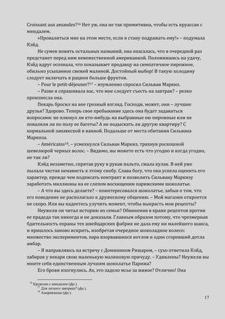 17
Сroissant aux amandes?16 Нет уж, она не так примитивна, чтобы есть круассан с
миндалем.
«Провалиться мне на этом месте, если я стану подражать ему!» – подумала
Кэйд.
Не сумев понять остальных названий, она опасалась, что в очередной раз
предстанет перед ним невежественной американкой. Положившись на удачу,
Кэйд вдруг осознала, что показывает продавцу на симпатичное пирожное,
обильно усыпанное свежей малиной. Достойный выбор! В такую холодину
следует включать в рацион больше фруктов.
– Pour le petit-déjeuner?17 – изумленно спросил Сильван Маркиз.
– Разве я спрашивала вас, что мне следует съесть на завтрак? – резко
произнесла она.
Пекарь бросил на нее грозный взгляд. Господи, может, они – лучшие
друзья? Здорово. Теперь свое пребывание здесь она будет задаваться
вопросами: не плюнул ли кто-нибудь на выбранные ею пирожные или не
поваляли ли по полу ее багеты? А не подыскать ли другую квартиру? С
нормальной занавеской в ванной. Подальше от места обитания Сильвана
Маркиза.
– Américains18, – усмехнулся Сильван Маркиз, тряхнув роскошной
шевелюрой черных волос. – Видимо, вы можете есть что угодно и когда угодно,
не так ли?
Кэйд незаметно, спрятав руку в рукав пальто, сжала кулак. В ней уже
пылала чистая ненависть к этому снобу. Слава богу, что она успела оценить его
характер, прежде чем подписать контракт и позволить Сильвану Маркизу
заработать миллионы на ее слепом восхищении парижскими шоколатье.
– А что вы здесь делаете? – поинтересовался шоколатье, забыв о том, что
его поведение не располагало к дружескому общению. – Мой магазин откроется
не скоро. Или вы надеетесь улучить момент, чтобы выкрасть мои рецепты?
Неужели он читал историю их семьи? Обвинения в краже рецептов против
ее прадеда так никогда и не доказали. Главным образом потому, что чрезмерная
бдительность охраны тех швейцарских фабрик не дала ему ни малейшего шанса,
и пришлось заново искрить, изобретая очередное шоколадное колесо:
множество экспериментов, пара взорвавшихся котлов и один сгоревший дотла
амбар.
– Я направляюсь на встречу с Домиником Ришаром, – сухо ответила Кэйд,
забирая у пекаря свою маленькую малиновую причуду. – Удивлены? Неужели вы
мните себя единственным лучшим шоколатье Парижа?
Его брови изогнулись. Ах, это задело мсье за живое? Отлично! Она
16
Круассан с миндалем (фр.).
17
Для легкого завтрака? (фр.).
18
Американцы (фр.).
 