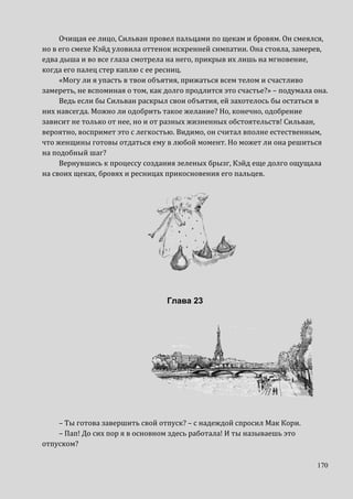 170
Очищая ее лицо, Сильван провел пальцами по щекам и бровям. Он смеялся,
но в его смехе Кэйд уловила оттенок искренней симпатии. Она стояла, замерев,
едва дыша и во все глаза смотрела на него, прикрыв их лишь на мгновение,
когда его палец стер каплю с ее ресниц.
«Могу ли я упасть в твои объятия, прижаться всем телом и счастливо
замереть, не вспоминая о том, как долго продлится это счастье?» – подумала она.
Ведь если бы Сильван раскрыл свои объятия, ей захотелось бы остаться в
них навсегда. Можно ли одобрить такое желание? Но, конечно, одобрение
зависит не только от нее, но и от разных жизненных обстоятельств! Сильван,
вероятно, воспримет это с легкостью. Видимо, он считал вполне естественным,
что женщины готовы отдаться ему в любой момент. Но может ли она решиться
на подобный шаг?
Вернувшись к процессу создания зеленых брызг, Кэйд еще долго ощущала
на своих щеках, бровях и ресницах прикосновения его пальцев.
Глава 23
– Ты готова завершить свой отпуск? – с надеждой спросил Мак Кори.
– Пап! До сих пор я в основном здесь работала! И ты называешь это
отпуском?
 