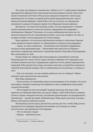 171
Этот день она провела в знакомстве с «Шаке су гу»135, небольшим семейным
предприятием французского производителя шоколадных плиток, известных
своим отменным качеством. Отец как раз предлагал выкупить такого рода
производство, не гоняясь за идеей шоколадной продукции высшего сорта с
именем Сильвана Маркиза. Самой Кэйд этого не хотелось, но обсуждение
возможности давало ей предлог провести во Франции больше времени.
Интересно, что сказал бы Сильван, узнав, что она подумывает о покупке
целой компании просто в качестве личного оправдания для задержки с
любовником в Париже? Учитывая, что в роли любовника выступал он, это
известие вознесло бы его самомнение до небес. А уж если говорить об отце, то
он вряд ли будет так же радоваться по этому поводу.
Надо признать, что она вела себя безответственно и эгоистично. Именно
таких капризов можно ожидать от избалованного отпрыска миллиардеров.
– Ладно, ты сама понимаешь. – Искаженное веб-камерой изображение
показало взмах дрожащей руки. – Заканчивай свои прогулки по Парижу с
визитами к парижским шоколатье и приезжай домой. Скоро День благодарения.
Мы соскучились по тебе.
В семье Кори все любили День благодарения. Спокойный и уютный.
Полный радости и смеха. После смерти матери и бабушки этот праздник стал
особенно важным для них, поддерживая сердечное тепло давних праздничных
традиций. Кэйд пропустила между пальцами ленточку, которой был завязан ее
горький шоколадный подарок. Она то накручивала ее на мизинец, то снимала с
него.
– Пап, ты считаешь, что мы сможем добиться чего-то в Европе? «Марс»
завоевал здесь практически весь рынок.
Мак Кори нахмурился.
– И все потому, что европейцы ужасно высокомерны. Я не поверю, что после
настоящего твердого шоколада им понравятся лишь сдобренные шоколадом
сладкие батончики.
– Им не нравится наш настоящий, твердый шоколад. Нам надо либо
привлечь их забавной оберткой, как сделал «Марс», либо пойти более сложным
путем и создать твердый шоколад, способный удовлетворить их изощренный и
тонкий вкус. – Сделав быстрый глубокий вздох, Кэйд сжала ленточку в кулаке. –
Может, мне удастся добиться успеха.
Последовала долгая пауза. Достаточно долгая для того, чтобы Кэйд успела
понадеяться на задержку передачи веб-камеры из-за океана, но также
достаточная и для крушения этой надежды.
– Что ты имеешь в виду?
– Европу, – произнесла она.
135
Chacun son goût. – У каждого свой вкус.
 