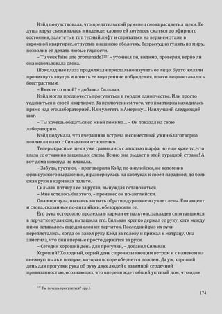 174
Кэйд почувствовала, что предательский румянец снова расцветил щеки. Ее
душа вдруг съеживалась в надежде, словно ей хотелось сжаться до эфирного
состояния, залететь в тот тесный лифт и спрятаться на верхнем этаже в
скромной квартирке, отпустив внешнюю оболочку, безрассудно гулять по миру,
позволив ей делать любые глупости.
– Tu veux faire une promenade?137 – уточнил он, видимо, проверяя, верно ли
она использовала слова.
Шоколадные глаза продолжали пристально изучать ее лицо, будто желали
проникнуть внутрь и понять ее внутренние побуждения, но его лицо оставалось
бесстрастным.
– Вместе со мной? – добавил Сильван.
Кэйд могла предпочесть прогуляться в гордом одиночестве. Или просто
уединиться в своей квартирке. За исключением того, что квартирка находилась
прямо над его лабораторией. Или улететь в Америку… Наилучший следующий
шаг.
– Ты хочешь общаться со мной помимо… – Он показал на свою
лабораторию.
Кэйд подумала, что вчерашняя встреча и совместный ужин благотворно
повлияли на их с Сильваном отношения.
Теперь красные щеки уже сравнялись с алостью шарфа, но еще хуже то, что
глаза ее отчаянно защипало: слезы. Вечно она рыдает в этой дурацкой стране! А
вот дома никогда не плакала.
– Забудь, пустяки, – проговорила Кэйд по-английски, не вспомнив
французского выражения, и развернулась на каблуках к своей парадной, до боли
сжав руки в карманах пальто.
Сильван потянул ее за рукав, вынуждая остановиться.
– Мне хотелось бы этого, – произнес он по-английски.
Она моргнула, пытаясь загнать обратно дурацкие жгучие слезы. Его акцент
и слова, сказанные по-английски, обезоружили ее.
Его рука осторожно пролезла в карман ее пальто и, завладев спрятавшимся
в перчатке кулачком, вытащила его. Сильван крепко держал ее руку, хотя между
ними оставалось еще два слоя их перчаток. Последний раз их руки
переплетались, когда он завел руку Кэйд за голову и прижал к матрацу. Она
заметила, что они впервые просто держатся за руки.
– Сегодня хороший день для прогулки, – добавил Сильван.
Хороший? Холодный, серый день с пронизывающим ветром и с намеком на
снежную пыль в воздухе, которая вскоре обернется дождем. Да уж, хороший
день для прогулки рука об руку двух людей с взаимной сердечной
привязанностью, осознающих, что впереди ждет общий уютный дом, что один
137
Ты хочешь прогуляться? (фр.).
 