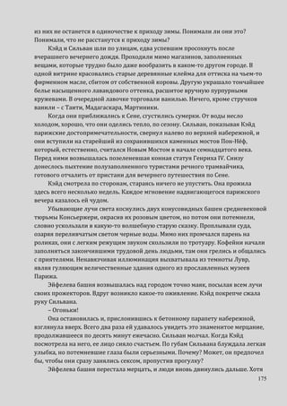 175
из них не останется в одиночестве к приходу зимы. Понимали ли они это?
Понимали, что не расстанутся к приходу зимы?
Кэйд и Сильван шли по улицам, едва успевшим просохнуть после
вчерашнего вечернего дождя. Проходили мимо магазинов, заполненных
вещами, которые трудно было даже вообразить в каком-то другом городе. В
одной витрине красовались старые деревянные клейма для оттиска на чьем-то
фирменном масле, сбитом от собственной коровы. Другую украшало тончайшее
белье насыщенного лавандового оттенка, расшитое вручную пурпурными
кружевами. В очередной лавочке торговали ванилью. Ничего, кроме стручков
ванили – с Таити, Мадагаскара, Мартиники.
Когда они приближались к Сене, сгустились сумерки. От воды несло
холодом, хорошо, что они оделись тепло, по сезону. Сильван, показывая Кэйд
парижские достопримечательности, свернул налево по верхней набережной, и
они вступили на старейший из сохранившихся каменных мостов Пон-Нёф,
который, естественно, считался Новым Мостом в начале семнадцатого века.
Перед ними возвышалась позеленевшая конная статуя Генриха IV. Снизу
донеслось пыхтение полузаполненного туристами речного трамвайчика,
готового отчалить от пристани для вечернего путешествия по Сене.
Кэйд смотрела по сторонам, стараясь ничего не упустить. Она прожила
здесь всего несколько недель. Каждое мгновение надвигающегося парижского
вечера казалось ей чудом.
Убывающие лучи света коснулись двух конусовидных башен средневековой
тюрьмы Консьержери, окрасив их розовым цветом, но потом они потемнели,
словно ускользали в какую-то волшебную старую сказку. Проплывали суда,
озаряя переливчатым светом черные воды. Мимо них промчался парень на
роликах, они с легким режущим звуком скользили по тротуару. Кофейни начали
заполняться закончившими трудовой день людьми, там они грелись и общались
с приятелями. Ненавязчивая иллюминация выхватывала из темноты Лувр,
являя гуляющим величественные здания одного из прославленных музеев
Парижа.
Эйфелева башня возвышалась над городом точно маяк, посылая всем лучи
своих прожекторов. Вдруг возникло какое-то оживление. Кэйд покрепче сжала
руку Сильвана.
– Огоньки!
Она остановилась и, прислонившись к бетонному парапету набережной,
взглянула вверх. Всего два раза ей удавалось увидеть это знаменитое мерцание,
продолжавшееся по десять минут ежечасно. Сильван молчал. Когда Кэйд
посмотрела на него, ее лицо сияло счастьем. По губам Сильвана блуждала легкая
улыбка, но потемневшие глаза были серьезными. Почему? Может, он предпочел
бы, чтобы они сразу занялись сексом, пропустив прогулку?
Эйфелева башня перестала мерцать, и люди вновь двинулись дальше. Хотя
 