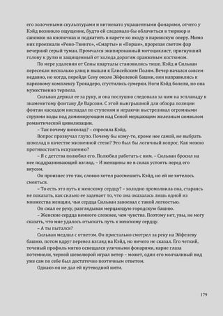 179
его золочеными скульптурами и витиевато украшенными фонарями, отчего у
Кэйд возникло ощущение, будто ей следовало бы облачиться в тюрнюр и
сапожки на кнопочках и подкатить в карете ко входу в парижскую оперу. Мимо
них проезжали «Рено-Твинго», «Смарты» и «Порше», прорезая светом фар
вечерний серый туман. Промчался экипированный мотоциклист, пригнувший
голову к рулю и защищенный от холода дорогим оранжевым костюмом.
По мере удаления от Сены кварталы становились тише. Кэйд и Сильван
пересекли несколько улиц и вышли к Елисейским Полям. Вечер начался совсем
недавно, но когда, перейдя Сену около Эйфелевой башни, они направились к
парковому комплексу Трокадеро, сгустились сумерки. Ноги Кэйд болели, но она
мужественно терпела.
Сильван держал ее за руку, и она послушно следовала за ним на эспланаду к
знаменитому фонтану Де Варсови. С этой выигрышной для обзора позиции
фонтан каскадом ниспадал по ступеням и играючи выстреливал огромными
струями воды под доминирующим над Сеной мерцающим железным символом
романтической цивилизации.
– Так почему шоколад? – спросила Кэйд.
Вопрос прозвучал глупо. Почему бы кому-то, кроме нее самой, не выбрать
шоколад в качестве жизненной стези? Это был бы логичный вопрос. Как можно
противостоять искушению?
– Я с детства полюбил его. Полюбил работать с ним. – Сильван бросил на
нее поддразнивающий взгляд. – И женщины не в силах устоять перед его
вкусом.
Он произнес это так, словно хотел рассмешить Кэйд, но ей не хотелось
смеяться.
– То есть это путь к женскому сердцу? – холодно промолвила она, стараясь
не показать, как сильно ее задевает то, что она оказалась лишь одной из
множества женщин, чьи сердца Сильван завоевал с такой легкостью.
Он сжал ее руку, разглядывая мерцающую городскую башню.
– Женские сердца немного сложнее, чем чувства. Поэтому нет, увы, не могу
сказать, что мне удалось отыскать путь к женскому сердцу.
– А ты пытался?
Сильван медлил с ответом. Он пристально смотрел за реку на Эйфелеву
башню, потом вдруг перевел взгляд на Кэйд, но ничего не сказал. Его четкий,
точеный профиль мягко освещался уличными фонарями, карие глаза
потемнели, черной шевелюрой играл ветер – может, один его молчаливый вид
уже сам по себе был достаточно поэтичным ответом.
Однако он не дал ей путеводной нити.
 