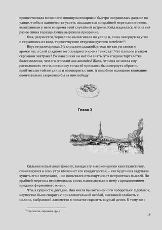 18
прошествовала мимо него, покинула пекарню и быстро направилась дальше по
улице, чтобы в одиночестве успеть насладиться по крайней мере одним очком,
выигранным у него во время этой случайной встречи. Кэйд надеялась, что на сей
раз ее спина гораздо лучше выражала презрение.
Она, разумеется, терпеливо вышагивала по улице и, лишь завернув за угол
и скрывшись из вида, торжествующе откусила кусочек tartelette19.
Вкус ее разочаровал. Не слишком сладкий, ягоды не так уж свежи и
ароматны, а слой сладковатого заварного крема тонковат. Что плохого в таком
скромном завтраке? Уж наверняка он мог бы знать, что ягодная тарталетка
более полезна, чем его сroissant aux amandes! Жаль, что она не могла ему
растолковать этого, поскольку тогда ей пришлось бы повернуть обратно,
пройтись по той же улице и поговорить с ним. А подобное излишнее внимание
окончательно закрепило бы за ним победу.
Глава 3
Сильван испытывал тревогу, завидя эту высокомерную капиталисточку,
слонявшуюся в семь утра вблизи от его кондитерской, – как будто она задумала
купить его с потрохами, – но попытался отмахнуться от неприятных мыслей. По
крайней мере она не осмелилась вновь навязываться к нему с предложением
продажи фирменного имени.
Что, в сущности, досадно. Она могла бы хоть немного побороться! Вдобавок,
неуместно было спорить с привлекательной особой, питавшей слабость к
малине, выбравшей лакомство в попытке скрасить хмурый денек. К тому же с
19
Тарталетка, пирожное (фр.).
 