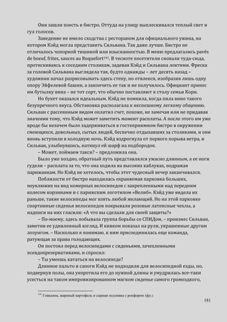 181
Они зашли поесть в бистро. Оттуда на улицу выплескивался теплый свет и
гул голосов.
Заведение не имело сходства с рестораном для официального ужина, на
котором Кэйд могла представить Сильвана. Так даже лучше. Бистро не
отличалось чопорной тишиной или изысканностью. В меню предлагались pavés
de boeuf, frites, sauces au Roquefort141. В тесноте посетители сновали туда-сюда,
протискиваясь к соседним столикам, задевая Кэйд и Сильвана локтями. Фреска
за головой Сильвана выглядела так, будто однажды – лет десять назад –
художник начал разрисовывать здесь стену, но отвлекся, изобразив лишь одну
опору Эйфелевой башни, а закончить ее так и не получилось. Официант принес
им бутылку вина – не тот сорт, что обычно поставляют к столу семьи Кори.
Но букет оказался идеальным. Кэйд не помнила, когда пила вино такого
безупречного вкуса. Обстановка располагала к неспешному легкому общению.
Сильван с рассеянным видом оплатил счет, похоже, не замечая или не придавая
значения тому, что Кэйд может заметить момент расплаты. А после этого им уже
вроде бы незачем было задерживаться в гостеприимном бистро в окружении
смеющихся, довольных, сытых людей, беспечно отдыхавших за столиками, и они
вновь вступили в холодную ночь. Кэйд вздрогнула от первого порыва ветра, и
Сильван, улыбнувшись, натянул ей шарф на подбородок.
– Может, поймаем такси? – предложила она.
Было уже поздно, обратный путь представлялся ужасно длинным, а ее ноги
гудели – расплата за то, что она ходила на высоких каблуках, подражая
парижанкам. Но Кэйд не хотелось, чтобы этот чудесный вечер заканчивался.
Поблизости от бистро находилась охраняемая парковка больших,
неуклюжих на вид номерных велосипедов с закрепленными над передним
колесом корзинами и с парижским логотипом «Велиб». Кэйд уже видела их
раньше, такие велосипеды мог взять любой желающий. Но на этой парковке
спортивные сиденья велосипедов покрывали розовые латексные чехлы, а
надписи на них гласили: «А что вы сделали для своей защиты?»
– По-моему, здесь побывала группа борьбы со СПИДом, – произнес Сильван,
заметив ее удивленный взгляд. И кивком показал на рули, украшенные другим
лозунгом. – Насколько я понимаю, к ним присоединилась еще команда,
ратующая за права голодающих.
Он постоял перед велосипедами с сиденьями, зачехленными
псевдопрезервативами, и спросил:
– Ты умеешь кататься на велосипеде?
Длинное пальто и сапоги Кэйд не подходили для велосипедной езды, но,
подвернув полы, она укоротила его до нужной длины и умудрилась все-таки
усесться на таком импровизированном мягком сиденье самого громоздкого,
141
Говядина, жареный картофель и сырная подливка с рокфором (фр.).
 