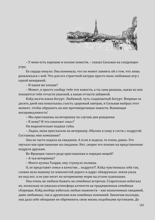 183
– У меня есть хорошие и плохие новости, – сказал Сильван на следующее
утро.
Ее сердце екнуло. Она понимала, что он может заявить ей о том, что лишь
развлекался с ней. Что для его страстной натуры просто мало любовных игр с
одной женщиной.
– И какая же плохая?
– Может, я просто сообщу тебе эти новости, а ты сама решишь, какая из них
покажется тебе отчасти ужасной, а какая отчасти забавной.
Кэйд молча взяла йогурт. Любимый, чуть сладковатый йогурт. Впервые за
десять дней она попыталась съесть здоровый завтрак, и Сильван выбрал этот
момент, чтобы обрушить на нее противоречивые новости. Вопиющая
несправедливость!
– Мы приглашены на вечеринку по случаю дня рождения.
– К кому? И что означает «мы»?
Он выразительно поджал губы.
– Ладно, меня пригласили на вечеринку. Обычно я хожу в гости с подругой.
Составишь мне компанию?
Она не часто ходила на свидания. А если и ходила, то очень давно. Это
звучало как приглашение на свидание. Нет, скорее это похоже на представление
подруги друзьям.
Во Франции такого рода приглашения в порядке вещей?
– А чья вечеринка?
– Моего кузена Тьерри, ему стукнуло полвека.
О, ее представят семье в качестве… подруги?!. Кэйд чувствовала себя так,
словно вела машину по извилистой дороге и вдруг обнаружила: земля ушла
из-под ног, и ее уже несет по штормовому морю на утлом суденышке.
Она очень не любила бывать на семейных встречах. Старательно избегала
их, поскольку ее ужасала атмосфера алчности на традиционных семейных
сборищах. Кэйд вообще избегала любых знакомств – как назначенных свиданий,
даже любовных, так и дружеских или семейных компаний. Закончив колледж,
она дала себе обещание не обременять свою жизнь подобными пустяками. До
 