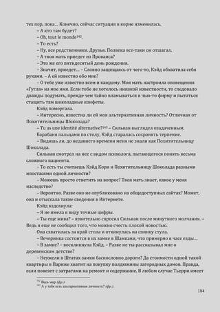 184
тех пор, пока… Конечно, сейчас ситуация в корне изменилась.
– А кто там будет?
– Оh, tout le monde142.
– То есть?
– Ну, все родственники. Друзья. Полвека все-таки он отшагал.
– А твоя мать приедет из Прованса?
– Это же его пятидесятый день рождения.
– Значит, приедет… – Словно защищаясь от чего-то, Кэйд обхватила себя
руками. – А ей известно обо мне?
– О тебе уже известно всем и каждому. Моя мать настроила оповещения
«Гугла» на мое имя. Если тебе не хотелось никакой известности, то следовало
дважды подумать, прежде чем тайно вламываться в чью-то фирму и пытаться
стащить там шоколадные конфеты.
Кэйд поморгала.
– Интересно, известна ли ей моя альтернативная личность? Отличная от
Похитительницы Шоколада?
– Tu as une identité alternative?143 – Сильван выглядел озадаченным.
Барабаня пальцами по столу, Кэйд старалась сохранять терпение.
– Видишь ли, до недавнего времени меня не знали как Похитительницу
Шоколада.
Сильван смотрел на нее с видом психолога, пытающегося понять весьма
сложного пациента.
– То есть ты считаешь Кэйд Кори и Похитительницу Шоколада разными
ипостасями одной личности?
– Можешь просто ответить на вопрос? Твоя мать знает, какое у меня
наследство?
– Вероятно. Разве оно не опубликовано на общедоступных сайтах? Может,
она и отыскала такие сведения в Интернете.
Кэйд вздохнула:
– Я не имела в виду точные цифры.
– Ты еще жива? – язвительно спросил Сильван после минутного молчания. –
Ведь я еще не сообщил того, что можно счесть плохой новостью.
Она схватилась за край стола и откинулась на спинку стула.
– Вечеринка состоится в их замке в Шампани, что примерно в часе езды…
– В замке? – воскликнула Кэйд. – Разве не ты рассказывал мне о
деревенском детстве?
– Неужели в Штатах замки баснословно дороги? Да стоимости одной такой
квартиры в Париже хватит на покупку полдюжины загородных домов. Правда,
если повезет с затратами на ремонт и содержание. В любом случае Тьерри имеет
142
Весь мир (фр.).
143
А у тебя есть альтернативная личность? (фр.).
 