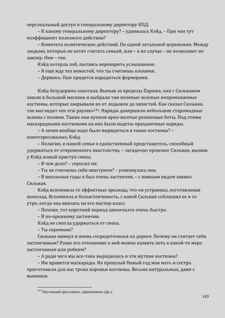 185
персональный доступ к генеральному директору КПД.
– К какому генеральному директору? – удивилась Кэйд. – При чем тут
коэффициент полезного действия?
– Комитета политических действий. По одной легальной церемонии. Между
людьми, которых не хотят считать семьей, или – в их случае – не позволяют по
закону. Они – геи.
Кэйд потерла лоб, пытаясь переварить услышанное.
– Я еще жду тех новостей, что ты считаешь плохими.
– Держись. Нам придется нарядиться фермерами.
Кэйд безудержно хохотала. Выехав за пределы Парижа, они с Сильваном
зашли в большой магазин и выбрали там нелепые зеленые непромокаемые
костюмы, которые закрывали их от лодыжек до запястий. Как сказал Сильван,
так выглядит «en vrai paysan»144. Наряды довершили небольшие старомодные
шляпы с полями. Также они купили ярко-желтые резиновые боты. Под этими
маскарадными костюмами на них были надеты праздничные наряды.
– А зачем вообще надо было вырядиться в такие костюмы? –
поинтересовалась Кэйд.
– Полагаю, в нашей семье я единственный представитель, способный
удержаться от откровенного хвастовства, – загадочно произнес Сильван, вызвав
у Кэйд новый приступ смеха.
– В чем дело? – спросил он.
– Ты не считаешь себя хвастуном? – усмехнулась она.
– В школьные годы я был очень застенчив, – с важным видом заявил
Сильван.
Кэйд вспомнила те эффектные зрелища, что он устраивал, изготавливая
шоколад. Вспомнила и беззастенчивость, с какой Сильван соблазнял ее в то
утро, когда она явилась на его мастер-класс.
– Похоже, тот короткий период закончился очень быстро.
– Я по-прежнему застенчив.
Кэйд не смогла удержаться от смеха.
– Ты скромник?
Сильван кивнул и вновь сосредоточился на дороге. Почему он считает себя
застенчивым? Разве его отношение к ней можно назвать хоть в какой-то мере
застенчивым или робким?
– А ради чего мы все-таки вырядились в эти жуткие костюмы?
– Им нравятся маскарады. На прошлый Новый год моя мать и сестра
приготовили для нас троих коровьи костюмы. Весьма натуральные, даже с
выменем.
144
Настоящий крестьянин, деревенщина (фр.).
 