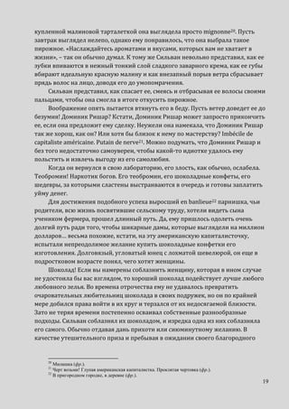 19
купленной малиновой тарталеткой она выглядела просто mignonne20. Пусть
завтрак выглядел нелепо, однако ему понравилось, что она выбрала такое
пирожное. «Наслаждайтесь ароматами и вкусами, которых вам не хватает в
жизни», – так он обычно думал. К тому же Сильван невольно представил, как ее
зубки впиваются в нежный тонкий слой сладкого заварного крема, как ее губы
вбирают идеальную красную малину и как внезапный порыв ветра сбрасывает
прядь волос на лицо, доводя его до умопомрачения.
Сильван представил, как спасает ее, смеясь и отбрасывая ее волосы своими
пальцами, чтобы она смогла в итоге откусить пирожное.
Воображение опять пытается втянуть его в беду. Пусть ветер доведет ее до
безумия! Доминик Ришар? Кстати, Доминик Ришар может запросто прикончить
ее, если она предложит ему сделку. Неужели она намекала, что Доминик Ришар
так же хорош, как он? Или хотя бы близок к нему по мастерству? Imbécile de
capitaliste américaine. Putain de nerve21. Можно подумать, что Доминик Ришар и
без того недостаточно самоуверен, чтобы какой-то идиотке удалось ему
польстить и извлечь выгоду из его самолюбия.
Когда он вернулся в свою лабораторию, его злость, как обычно, ослабела.
Теобромин! Наркотик богов. Его теобромин, его шоколадные конфеты, его
шедевры, за которыми сластены выстраиваются в очередь и готовы заплатить
уйму денег.
Для достижения подобного успеха выросший en banlieue22 парнишка, чьи
родители, всю жизнь посвятившие сельскому труду, хотели видеть сына
учеником фермера, прошел длинный путь. Да, ему пришлось одолеть очень
долгий путь ради того, чтобы шикарные дамы, которые выглядели на миллион
долларов… весьма похожие, кстати, на эту американскую капиталисточку,
испытали непреодолимое желание купить шоколадные конфетки его
изготовления. Долговязый, угловатый юнец с лохматой шевелюрой, он еще в
подростковом возрасте понял, чего хотят женщины.
Шоколад! Если вы намерены соблазнить женщину, которая в ином случае
не удостоила бы вас взглядом, то хороший шоколад подействует лучше любого
любовного зелья. Во времена отрочества ему не удавалось превратить
очаровательных любительниц шоколада в своих подружек, но он по крайней
мере добился права войти в их круг и терзался от их недосягаемой близости.
Зато не теряя времени постепенно осваивал собственные разнообразные
подходы. Сильван соблазнял их шоколадом, и изредка одна из них соблазняла
его самого. Обычно отдавая дань прихоти или сиюминутному желанию. В
качестве утешительного приза и пребывая в ожидании своего благородного
20
Милашка (фр.).
21
Черт возьми! Глупая американская капиталистка. Проклятая чертовка (фр.).
22
В пригородном городке, в деревне (фр.).
 