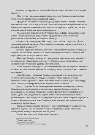 190
– Bonjour!148 Неужели вы та самая Похитительница Шоколада? Je m’appelle
Natalie149.
– Моя сестра, – вновь появляясь рядом, пояснил Сильван, пока стройная
брюнетка лет двадцати целовала Кейд в щеки.
Перед ними остановился мужчина, раздающий тяпки и лопаты. Большая
мягкая шляпа не скрывала идеальной стрижки его красивых серебристых волос.
Громоздкие черные резиновые сапоги покрылись грязью с примесью соломы,
старой и новой, будто ими часто пользовались.
– Вы, наверное, Кэйд Кори. А я Фредерик Делоб. Добро пожаловать в наш
замок. – Склонившись, он поцеловал ее с радушием, и Кэйд мгновенно
успокоилась. – Не желаете ли получить тяпочку?
– Держи. – Сильван вручил Кэйд пару старых рабочих перчаток. – И для
завершения общей картины… Ты ведь еще не знакома с моим отцом. Кэйд, je te
présente Hervé, mon père150.
Высокий седеющий мужчина с букетом смешливых морщинок вокруг глаз
подарил ей несколько «безешек» – а точнее четыре «безешки», вложив в них
гораздо больше восторга, чем его жена.
– И как это Сильвану удается всегда находить очаровательных женщин? –
воскликнул он с такой сердечностью, что Кэйд невольно прониклась к нему
симпатией за эту попытку сделать ей комплимент.
Потом, конечно, она подумала, что комплимент имел обобщенное значение.
Сколько же хорошеньких женщин Сильван регулярно представлял на семейных
вечеринках?
– Спасибо, папа, – отозвался Сильван, довольный этим замечанием, не
обратив внимание на то, что Кэйд могло быть обидно попасть в число
многочисленных красоток. – Ты не поможешь мне затащить в дом скульптуру?
Фред говорит, что Тьерри подъедет через пятнадцать минут.
Присутствующие бурно отреагировали на фантастическую скульптуру
Сильвана: огромные крылья и причудливые завитки белого, темного и
разноцветного шоколада рельефно обвивали фигурку искусно вырезанной
шоколадной козы, сидевшей на задних ногах в центре композиции. Толпа
ряженых крестьян выстроилась в два ряда, образовав рукоплещущий коридор, и
щелкала фотоаппаратами, пока Сильван и Эрве шествовали с драгоценным
подарком к дверям замка.
– Как долго вы пробудете в Париже? – спросила Маргерит, когда мужчины
скрылись в доме. – Вы же не можете надолго забывать о своей компании?
Собираетесь покинуть Европу со дня на день?
Похоже, эти выходные будут очень долгими!
148
Добрый день!.. (фр.)
149
Меня зовут Натали (фр.).
150
Представляю тебе Эрве, моего отца (фр.).
 