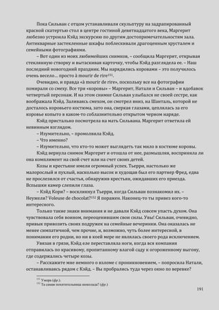 191
Пока Сильван с отцом устанавливали скульптуру на задрапированный
красной скатертью стол в центре гостиной девятнадцатого века, Маргерит
любезно устроила Кэйд экскурсию по другим достопримечательностям зала.
Антикварные застекленные шкафы поблескивали драгоценным хрусталем и
семейными фотографиями.
– Вот один из моих любимейших снимков, – сообщила Маргерит, открывая
стеклянную створку и вытаскивая карточку, чтобы Кэйд разглядела ее. – Наш
последний новогодний праздник. Мы нарядились коровами – это получилось
очень весело… просто à mourir de rire151.
Очевидно, и правда «à mourir de rire», поскольку все на фотографии
помирали со смеху. Все три «коровы» – Маргерит, Натали и Сильван – и вдобавок
четвертый персонаж. И на этом снимке Сильван улыбался не своей сестре, как
воображала Кэйд. Заливаясь смехом, он смотрел вниз, на Шанталь, которой не
досталось коровьего костюма, зато она, сверкая глазами, цеплялась за его
коровье копыто в каком-то соблазнительно открытом черном наряде.
Кэйд пристально посмотрела на мать Сильвана. Маргерит ответила ей
невинным взглядом.
– Изумительно, – промолвила Кэйд.
– Что именно?
– Изумительно, что кто-то может выглядеть так мило в костюме коровы.
Кэйд вернула снимок Маргерит и отошла от нее, размышляя, восприняла ли
она комплимент на свой счет или на счет своих детей.
Козы и крестьяне имели огромный успех. Тьерри, настолько же
малорослый и пухлый, насколько высок и худощав был его партнер Фред, едва
не прослезился от счастья, обнаружив крестьян, ожидавших его приезда.
Вспышки камер слепили глаза.
– Кэйд Кори? – воскликнул Тьерри, когда Сильван познакомил их. –
Неужели? Voleuse de chocolat?152 Я поражен. Наконец-то ты привез кого-то
интересного.
Только такие знаки внимания и не давали Кэйд совсем упасть духом. Она
чувствовала себя воином, переоценившим свои силы. Увы! Сильван, очевидно,
привык привозить своих подружек на семейные вечеринки. Она оказалась не
менее симпатичной, чем прочие, и, возможно, чуть более интересной, в
понимании его родни, но ни в коей мере не являлась своего рода исключением.
Увязая в грязи, Кэйд еле переставляла ноги, когда вся компания
отправилась по красивому, пропитанному влагой саду к огороженному выгону,
где содержались четыре козы.
– Расскажите мне немного о взломе с проникновением, – попросила Натали,
останавливаясь рядом с Кэйд. – Вы пробрались туда через окно по веревке?
151
Умора (фр.).
152
Та самая похитительница шоколада? (фр.)
 