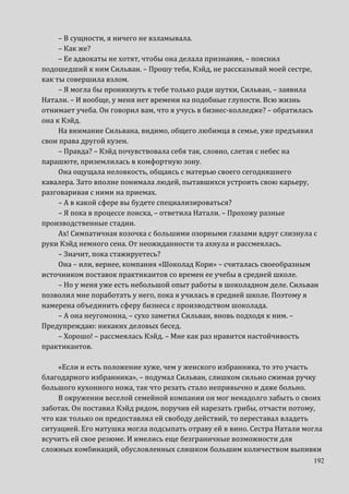 192
– В сущности, я ничего не взламывала.
– Как же?
– Ее адвокаты не хотят, чтобы она делала признания, – пояснил
подошедший к ним Сильван. – Прошу тебя, Кэйд, не рассказывай моей сестре,
как ты совершила взлом.
– Я могла бы проникнуть к тебе только ради шутки, Сильван, – заявила
Натали. – И вообще, у меня нет времени на подобные глупости. Всю жизнь
отнимает учеба. Он говорил вам, что я учусь в бизнес-колледже? – обратилась
она к Кэйд.
На внимание Сильвана, видимо, общего любимца в семье, уже предъявил
свои права другой кузен.
– Правда? – Кэйд почувствовала себя так, словно, слетая с небес на
парашюте, приземлилась в комфортную зону.
Она ощущала неловкость, общаясь с матерью своего сегодняшнего
кавалера. Зато вполне понимала людей, пытавшихся устроить свою карьеру,
разговаривая с ними на приемах.
– А в какой сфере вы будете специализироваться?
– Я пока в процессе поиска, – ответила Натали. – Прохожу разные
производственные стадии.
Ах! Симпатичная козочка с большими озорными глазами вдруг слизнула с
руки Кэйд немного сена. От неожиданности та ахнула и рассмеялась.
– Значит, пока стажируетесь?
Она – или, вернее, компания «Шоколад Кори» – считалась своеобразным
источником поставок практикантов со времен ее учебы в средней школе.
– Но у меня уже есть небольшой опыт работы в шоколадном деле. Сильван
позволил мне поработать у него, пока я училась в средней школе. Поэтому я
намерена объединить сферу бизнеса с производством шоколада.
– А она неугомонна, – сухо заметил Сильван, вновь подходя к ним. –
Предупреждаю: никаких деловых бесед.
– Хорошо! – рассмеялась Кэйд. – Мне как раз нравится настойчивость
практикантов.
«Если и есть положение хуже, чем у женского избранника, то это участь
благодарного избранника», – подумал Сильван, слишком сильно сжимая ручку
большого кухонного ножа, так что резать стало непривычно и даже больно.
В окружении веселой семейной компании он мог ненадолго забыть о своих
заботах. Он поставил Кэйд рядом, поручив ей нарезать грибы, отчасти потому,
что как только он предоставлял ей свободу действий, то переставал владеть
ситуацией. Его матушка могла подсыпать отраву ей в вино. Сестра Натали могла
всучить ей свое резюме. И имелись еще безграничные возможности для
сложных комбинаций, обусловленных слишком большим количеством выпивки
 