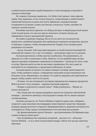 193
и избыточным наличием задействованного в этом маскараде острозубого
садового инвентаря.
Но главное, Сильвану нравилось, что Кэйд стоит рядом с ним, нарезая
грибы. Ему нравилась столь тесная близость, позволяющая в любой момент
невзначай коснуться ее руки или плеча. Нравилась сосредоточенная
осторожность ее резки, словно она боялась отвлечься, чтобы случайно не
отрезать плохой ломтик.
И вообще ему было приятно, что Кэйд участвует в общей радостной жизни
этой теплой кухни, что они все вместе помогают готовить блюда для
сервировки столов и праздничной трапезы.
Он любил подобные сборища. Ни за что на свете не согласился бы
пропустить семейный праздник. Все пребывали в хорошем настроении, шутили
и смеялись, стараясь, чтобы пятидесятилетие Тьерри стало лучшим днем
рождения в его жизни.
– Да уж, Сильван, тебе надо приглядывать за своей похитительницей! Не
позволяй ей стащить тут у нас что-нибудь! – воскликнул один из его кузенов.
Сильван рассмеялся, а Кэйд грустно улыбнулась. Не удержавшись, он
привлек ее к себе и поцеловал в губы. Заметил, что по крайней мере пятеро
присутствующих откровенно оценивали их поведение – включая его мать, отца
и сестру. Причем никто из них не выглядел смущенным. Его мать даже из
вежливости не отвернулась, а продолжала наблюдать за ними.
Сильван вышел из кухни в ту самую главную гостиную девятнадцатого
века, чтобы добавить поднос с очередными закусками на расставленные там
большие столы. Вернувшись, он увидел, что один из дядюшек уже пристроился
рядом с Кэйд и режет хлеб на его доске.
– Я понял, что вас интересует кустарное производство пищевых продуктов.
Мой сын хочет стать пекарем, – верещал шустрый дядюшка.
– Пекарь и шоколатье в одной семье? – Кэйд улыбнулась. – Можно ли
желать большего?
– Но в наши дни так трудно раздобыть деньги на открытие собственной
пекарни, – деликатно намекнул отец будущего пекаря. На его щеках заиграл
легкий румянец.
Сильван догадался, что Тонтон Фабиан старается ради сына, собираясь
попросить едва знакомую миллиардершу инвестировать средства в будущую
пекарню двадцатилетнего отпрыска. Предприимчивость дядюшки заставила его
поморщиться. Кэйд, однако, воспринимала этот разговор как должное.
– Да, финансирование малого бизнеса – дело рискованное. Во Франции ведь
сложно открыть новое дело?
– Оно потребовало бы огромных вложений… для кого-то, – объяснил
Тонтон Фабиан. – А он у меня талантливый пекарь. Сейчас вот как раз закончил
обучение.
 