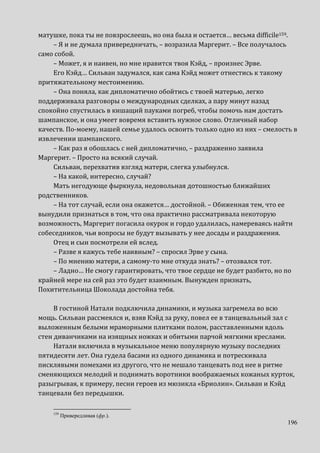 196
матушке, пока ты не повзрослеешь, но она была и остается… весьма difficile159.
– Я и не думала привередничать, – возразила Маргерит. – Все получалось
само собой.
– Может, я и наивен, но мне нравится твоя Кэйд, – произнес Эрве.
Его Кэйд… Сильван задумался, как сама Кэйд может отнестись к такому
притяжательному местоимению.
– Она поняла, как дипломатично обойтись с твоей матерью, легко
поддерживала разговоры о международных сделках, а пару минут назад
спокойно спустилась в кишащий пауками погреб, чтобы помочь нам достать
шампанское, и она умеет вовремя вставить нужное слово. Отличный набор
качеств. По-моему, нашей семье удалось освоить только одно из них – смелость в
извлечении шампанского.
– Как раз я обошлась с ней дипломатично, – раздраженно заявила
Маргерит. – Просто на всякий случай.
Сильван, перехватив взгляд матери, слегка улыбнулся.
– На какой, интересно, случай?
Мать негодующе фыркнула, недовольная дотошностью ближайших
родственников.
– На тот случай, если она окажется… достойной. – Обиженная тем, что ее
вынудили признаться в том, что она практично рассматривала некоторую
возможность, Маргерит погасила окурок и гордо удалилась, намереваясь найти
собеседников, чьи вопросы не будут вызывать у нее досады и раздражения.
Отец и сын посмотрели ей вслед.
– Разве я кажусь тебе наивным? – спросил Эрве у сына.
– По мнению матери, а самому-то мне откуда знать? – отозвался тот.
– Ладно… Не смогу гарантировать, что твое сердце не будет разбито, но по
крайней мере на сей раз это будет взаимным. Вынужден признать,
Похитительница Шоколада достойна тебя.
В гостиной Натали подключила динамики, и музыка загремела во всю
мощь. Сильван рассмеялся и, взяв Кэйд за руку, повел ее в танцевальный зал с
выложенным белыми мраморными плитками полом, расставленными вдоль
стен диванчиками на изящных ножках и обитыми парчой мягкими креслами.
Натали включила в музыкальное меню популярную музыку последних
пятидесяти лет. Она гудела басами из одного динамика и потрескивала
писклявыми помехами из другого, что не мешало танцевать под нее в ритме
сменяющихся мелодий и поднимать воротники воображаемых кожаных курток,
разыгрывая, к примеру, песни героев из мюзикла «Бриолин». Сильван и Кэйд
танцевали без передышки.
159
Привередливая (фр.).
 