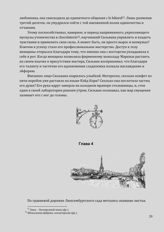 20
любовника, она снисходила до единичного общения с le bâtard23. Лишь разменяв
третий десяток, он умудрился сойти с той наезженной колеи одиночества и
отчаяния.
Этому поспособствовал, наверное, и период напряженного, укрепляющего
мускулы ученичества в chocolaterie24, научивший Сильвана управлять и владеть
чувствами и применять свои силы. А может быть, он просто вырос и возмужал?
Ключом к успеху стало его профессиональное мастерство. Доступ к телу
женщины открылся благодаря тому, что именно она с восторгом укладывала к
себе в рот. Когда женщина позволяла фирменному шоколаду Маркиза растаять
на своем язычке в присутствии мастера, Сильван воспринимал, что благодаря
его таланту и частичке его вдохновения сладкоежка познала наслаждение и
эйфорию.
Внезапно лицо Сильвана озарилось улыбкой. Интересно, сколько конфет из
пяти коробок уже растаяло на языке Кэйд Кори? Сколько она поглотила частиц
его души? Его рука вдруг замерла на холодном мраморе столешницы, и, стоя
один в своей лаборатории ранним утром, Сильван осознавал, как жар смущения
заливает его с ног до головы.
Глава 4
По гравиевой дорожке Люксембургского сада метались опавшие листья.
23
Здесь – беспородный юнец (фр.).
24
Шоколадная фабрика, кондитерская (фр.).
 