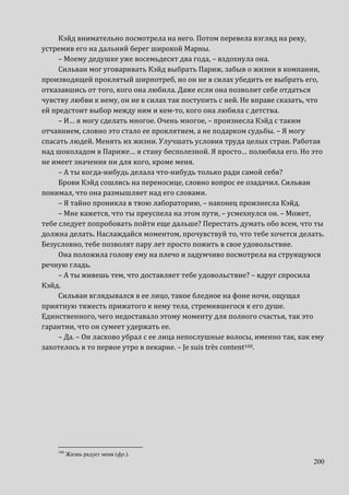 200
Кэйд внимательно посмотрела на него. Потом перевела взгляд на реку,
устремив его на дальний берег широкой Марны.
– Моему дедушке уже восемьдесят два года, – вздохнула она.
Сильван мог уговаривать Кэйд выбрать Париж, забыв о жизни в компании,
производящей проклятый ширпотреб, но он не в силах убедить ее выбрать его,
отказавшись от того, кого она любила. Даже если она позволит себе отдаться
чувству любви к нему, он не в силах так поступить с ней. Не вправе сказать, что
ей предстоит выбор между ним и кем-то, кого она любила с детства.
– И… я могу сделать многое. Очень многое, – произнесла Кэйд с таким
отчаянием, словно это стало ее проклятием, а не подарком судьбы. – Я могу
спасать людей. Менять их жизни. Улучшать условия труда целых стран. Работая
над шоколадом в Париже… я стану бесполезной. Я просто… полюбила его. Но это
не имеет значения ни для кого, кроме меня.
– А ты когда-нибудь делала что-нибудь только ради самой себя?
Брови Кэйд сошлись на переносице, словно вопрос ее озадачил. Сильван
понимал, что она размышляет над его словами.
– Я тайно проникла в твою лабораторию, – наконец произнесла Кэйд.
– Мне кажется, что ты преуспела на этом пути, – усмехнулся он. – Может,
тебе следует попробовать пойти еще дальше? Перестать думать обо всем, что ты
должна делать. Наслаждайся моментом, прочувствуй то, что тебе хочется делать.
Безусловно, тебе позволят пару лет просто пожить в свое удовольствие.
Она положила голову ему на плечо и задумчиво посмотрела на струящуюся
речную гладь.
– А ты живешь тем, что доставляет тебе удовольствие? – вдруг спросила
Кэйд.
Сильван вглядывался в ее лицо, такое бледное на фоне ночи, ощущал
приятную тяжесть прижатого к нему тела, стремившегося к его душе.
Единственного, чего недоставало этому моменту для полного счастья, так это
гарантии, что он сумеет удержать ее.
– Да. – Он ласково убрал с ее лица непослушные волосы, именно так, как ему
захотелось в то первое утро в пекарне. – Je suis très content160.
160
Жизнь радует меня (фр.).
 