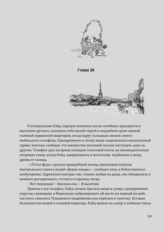 201
Глава 26
В понедельник Кэйд, ощущая похмелье после семейных празднеств и
мысленно ругаясь, поливала себя хилой струей в неудобном душе ванной
съемной парижской квартирки, когда вдруг услышала звонок своего
мобильного телефона. Одновременно к этому звону подключился колокольный
сервис лэптопа, сообщая, что множество посланий начали поступать одно за
другим. Телефон сдал на время позицию голосовой почте, но незамедлительно
затрещал снова, когда Кэйд, завернувшись в полотенце, подбежала к нему,
дрожа от холода.
– «Тотал фудс» сделала враждебный выпад, предложив покупку
контрольного пакета акций «Девон канди», – сообщил отец, и Кэйд охватило
возбуждение. Адреналин взыграл так, словно, выйдя из душа, она обнаружила в
комнате разъяренного, готового к прыжку тигра.
– Вот мерзавцы! – бросила она. – Я вылетаю.
Прижав к уху телефон, Кэйд спешно бросила вещи в сумку, одновременно
поручая служащему в Мэриленде забронировать ей место на первый же рейс
частного самолета. Плюшевого медвежонка она спрятала в сумочку. Оставив
большинство вещей в съемной квартире, Кэйд вышла на улицу и поймала такси.
 