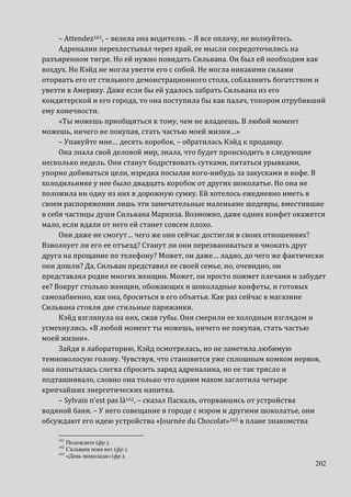 202
– Attendez161, – велела она водителю. – Я все оплачу, не волнуйтесь.
Адреналин перехлестывал через край, ее мысли сосредоточились на
разъяренном тигре. Но ей нужно повидать Сильвана. Он был ей необходим как
воздух. Но Кэйд не могла увезти его с собой. Не могла никакими силами
оторвать его от стильного демонстрационного стола, соблазнить богатством и
увезти в Америку. Даже если бы ей удалось забрать Сильвана из его
кондитерской и его города, то она поступила бы как палач, топором отрубивший
ему конечности.
«Ты можешь приобщиться к тому, чем не владеешь. В любой момент
можешь, ничего не покупая, стать частью моей жизни…»
– Упакуйте мне… десять коробок, – обратилась Кэйд к продавцу.
Она знала свой деловой мир, знала, что будет происходить в следующие
несколько недель. Они станут бодрствовать сутками, питаться урывками,
упорно добиваться цели, изредка посылая кого-нибудь за закусками и кофе. В
холодильнике у нее было двадцать коробок от других шоколатье. Но она не
положила ни одну из них в дорожную сумку. Ей хотелось ежедневно иметь в
своем распоряжении лишь эти замечательные маленькие шедевры, вместившие
в себя частицы души Сильвана Маркиза. Возможно, даже одних конфет окажется
мало, если вдали от него ей станет совсем плохо.
Они даже не смогут… чего же они сейчас достигли в своих отношениях?
Взволнует ли его ее отъезд? Станут ли они перезваниваться и чмокать друг
друга на прощание по телефону? Может, он даже… ладно, до чего же фактически
они дошли? Да, Сильван представил ее своей семье, но, очевидно, он
представлял родне многих женщин. Может, он просто пожмет плечами и забудет
ее? Вокруг столько женщин, обожающих и шоколадные конфеты, и готовых
самозабвенно, как она, броситься в его объятья. Как раз сейчас в магазине
Сильвана стояли две стильные парижанки.
Кэйд взглянула на них, сжав губы. Они смерили ее холодным взглядом и
усмехнулись. «В любой момент ты можешь, ничего не покупая, стать частью
моей жизни».
Зайдя в лабораторию, Кэйд осмотрелась, но не заметила любимую
темноволосую голову. Чувствуя, что становится уже сплошным комком нервов,
она попыталась слегка сбросить заряд адреналина, но ее так трясло и
подташнивало, словно она только что одним махом заглотила четыре
крепчайших энергетических напитка.
– Sylvain n’est pas là162, – сказал Паскаль, оторвавшись от устройства
водяной бани. – У него совещание в городе с мэром и другими шоколатье, они
обсуждают его идею устройства «Journée du Chocolat»163 в плане знакомства
161
Подождите (фр.).
162
Сильвана пока нет (фр.).
163
«День шоколада» (фр.).
 