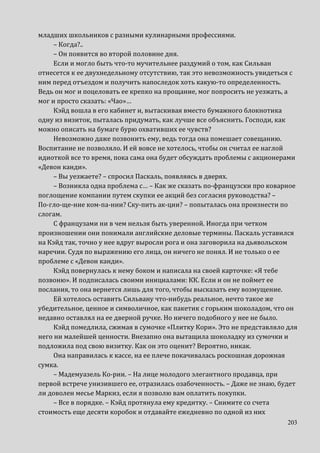 203
младших школьников с разными кулинарными профессиями.
– Когда?..
– Он появится во второй половине дня.
Если и могло быть что-то мучительнее раздумий о том, как Сильван
отнесется к ее двухнедельному отсутствию, так это невозможность увидеться с
ним перед отъездом и получить напоследок хоть какую-то определенность.
Ведь он мог и поцеловать ее крепко на прощание, мог попросить не уезжать, а
мог и просто сказать: «Чао»…
Кэйд вошла в его кабинет и, вытаскивая вместо бумажного блокнотика
одну из визиток, пыталась придумать, как лучше все объяснить. Господи, как
можно описать на бумаге бурю охвативших ее чувств?
Невозможно даже позвонить ему, ведь тогда она помешает совещанию.
Воспитание не позволяло. И ей вовсе не хотелось, чтобы он считал ее наглой
идиоткой все то время, пока сама она будет обсуждать проблемы с акционерами
«Девон канди».
– Вы уезжаете? – спросил Паскаль, появляясь в дверях.
– Возникла одна проблема с… – Как же сказать по-французски про коварное
поглощение компании путем скупки ее акций без согласия руководства? –
По-гло-ще-ние ком-па-нии? Ску-пить ак-ции? – попыталась она произнести по
слогам.
С французами ни в чем нельзя быть уверенной. Иногда при четком
произношении они понимали английские деловые термины. Паскаль уставился
на Кэйд так, точно у нее вдруг выросли рога и она заговорила на дьявольском
наречии. Судя по выражению его лица, он ничего не понял. И не только о ее
проблеме с «Девон канди».
Кэйд повернулась к нему боком и написала на своей карточке: «Я тебе
позвоню». И подписалась своими инициалами: КК. Если и он не поймет ее
послания, то она вернется лишь для того, чтобы высказать ему возмущение.
Ей хотелось оставить Сильвану что-нибудь реальное, нечто такое же
убедительное, ценное и символичное, как пакетик с горьким шоколадом, что он
недавно оставлял на ее дверной ручке. Но ничего подобного у нее не было.
Кэйд помедлила, сжимая в сумочке «Плитку Кори». Это не представляло для
него ни малейшей ценности. Внезапно она вытащила шоколадку из сумочки и
подложила под свою визитку. Как он это оценит? Вероятно, никак.
Она направилась к кассе, на ее плече покачивалась роскошная дорожная
сумка.
– Мадемуазель Ко-рии. – На лице молодого элегантного продавца, при
первой встрече унизившего ее, отразилась озабоченность. – Даже не знаю, будет
ли доволен месье Маркиз, если я позволю вам оплатить покупки.
– Все в порядке. – Кэйд протянула ему кредитку. – Снимите со счета
стоимость еще десяти коробок и отдавайте ежедневно по одной из них
 