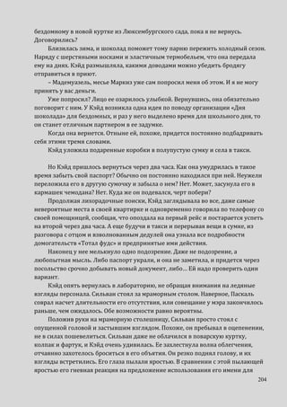 204
бездомному в новой куртке из Люксембургского сада, пока я не вернусь.
Договорились?
Близилась зима, и шоколад поможет тому парню пережить холодный сезон.
Наряду с шерстяными носками и эластичным термобельем, что она передала
ему на днях. Кэйд размышляла, какими доводами можно убедить бродягу
отправиться в приют.
– Мадемуазель, месье Маркиз уже сам попросил меня об этом. И я не могу
принять у вас деньги.
Уже попросил? Лицо ее озарилось улыбкой. Вернувшись, она обязательно
поговорит с ним. У Кэйд возникла одна идея по поводу организации «Дня
шоколада» для бездомных, и раз у него выделено время для школьного дня, то
он станет отличным партнером в ее задумке.
Когда она вернется. Отныне ей, похоже, придется постоянно подбадривать
себя этими тремя словами.
Кэйд уложила подаренные коробки в полупустую сумку и села в такси.
Но Кэйд пришлось вернуться через два часа. Как она умудрилась в такое
время забыть свой паспорт? Обычно он постоянно находился при ней. Неужели
переложила его в другую сумочку и забыла о нем? Нет. Может, засунула его в
кармашек чемодана? Нет. Куда же он подевался, черт побери?
Продолжая лихорадочные поиски, Кэйд заглядывала во все, даже самые
невероятные места в своей квартирке и одновременно говорила по телефону со
своей помощницей, сообщая, что опоздала на первый рейс и постарается успеть
на второй через два часа. А еще будучи в такси и перерывая вещи в сумке, из
разговора с отцом и взволнованным дедулей она узнала все подробности
домогательств «Тотал фудс» и предпринятые ими действия.
Наконец у нее мелькнуло одно подозрение. Даже не подозрение, а
любопытная мысль. Либо паспорт украли, и она не заметила, и придется через
посольство срочно добывать новый документ, либо… Ей надо проверить один
вариант.
Кэйд опять вернулась в лабораторию, не обращая внимания на ледяные
взгляды персонала. Сильван стоял за мраморным столом. Наверное, Паскаль
соврал насчет длительности его отсутствия, или совещание у мэра закончилось
раньше, чем ожидалось. Обе возможности равно вероятны.
Положив руки на мраморную столешницу, Сильван просто стоял с
опущенной головой и застывшим взглядом. Похоже, он пребывал в оцепенении,
не в силах пошевелиться. Сильван даже не облачился в поварскую куртку,
колпак и фартук, и Кэйд очень удивилась. Ее захлестнула волна облегчения,
отчаянно захотелось броситься в его объятия. Он резко поднял голову, и их
взгляды встретились. Его глаза пылали яростью. В сравнении с этой пылающей
яростью его гневная реакция на предложение использования его имени для
 