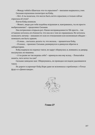 207
– Между тобой и Шанталь что-то серьезное? – внезапно вырвалось у нее.
Сильван изумленно посмотрел на Кэйд.
– Нет. А ты полагала, что могло быть нечто серьезное, и только сейчас
спросила об этом?
Плечи Кэйд поникли.
– Может, люди для тебя подобны игрушкам и, наигравшись, ты их просто
выбрасываешь? – продолжил Сильван.
Она потрясенно открыла рот. Какая несправедливость! Ей просто… так
отчаянно хотелось его близости, что она ни о чем не спрашивала. Не хотелось
позволить ничему – никаким его или ее отношениям или возможным обидам –
помешать им быть вдвоем.
– Я лишь… пыталась делать то, что желала, – прошептала Кэйд.
– Я понял, – произнес Сильван, развернулся и двинулся обратно в
лабораторию.
Кэйд нырнула на сиденье такси, но вдруг обернулась и, взявшись за дверцу,
высунулась из машины.
– А ты разве не так ведешь себя? – крикнула она ему вслед. – Попытайся
понять, чего хотел ты сам?
Сильван замедлил шаг. Обернувшись, он проводил взглядом удалявшееся
такси.
По дороге в аэропорт Кэйд Кори даже не вспомнила о проблемах с «Тотал
фудс» и «Девон канди».
Глава 27
 