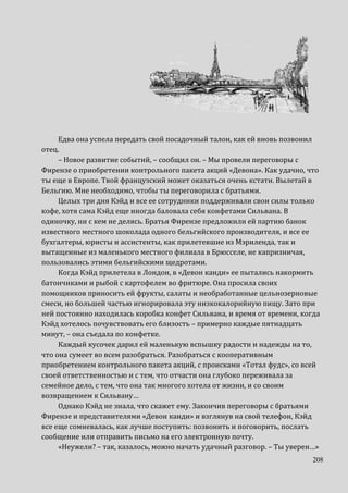 208
Едва она успела передать свой посадочный талон, как ей вновь позвонил
отец.
– Новое развитие событий, – сообщил он. – Мы провели переговоры с
Фирензе о приобретении контрольного пакета акций «Девона». Как удачно, что
ты еще в Европе. Твой французский может оказаться очень кстати. Вылетай в
Бельгию. Мне необходимо, чтобы ты переговорила с братьями.
Целых три дня Кэйд и все ее сотрудники поддерживали свои силы только
кофе, хотя сама Кэйд еще иногда баловала себя конфетами Сильвана. В
одиночку, ни с кем не делясь. Братья Фирензе предложили ей партию банок
известного местного шоколада одного бельгийского производителя, и все ее
бухгалтеры, юристы и ассистенты, как прилетевшие из Мэриленда, так и
вытащенные из маленького местного филиала в Брюсселе, не капризничая,
пользовались этими бельгийскими щедротами.
Когда Кэйд прилетела в Лондон, в «Девон канди» ее пытались накормить
батончиками и рыбой с картофелем во фритюре. Она просила своих
помощников приносить ей фрукты, салаты и необработанные цельнозерновые
смеси, но большей частью игнорировала эту низкокалорийную пищу. Зато при
ней постоянно находилась коробка конфет Сильвана, и время от времени, когда
Кэйд хотелось почувствовать его близость – примерно каждые пятнадцать
минут, – она съедала по конфетке.
Каждый кусочек дарил ей маленькую вспышку радости и надежды на то,
что она сумеет во всем разобраться. Разобраться с кооперативным
приобретением контрольного пакета акций, с происками «Тотал фудс», со всей
своей ответственностью и с тем, что отчасти она глубоко переживала за
семейное дело, с тем, что она так многого хотела от жизни, и со своим
возвращением к Сильвану…
Однако Кэйд не знала, что скажет ему. Закончив переговоры с братьями
Фирензе и представителями «Девон канди» и взглянув на свой телефон, Кэйд
все еще сомневалась, как лучше поступить: позвонить и поговорить, послать
сообщение или отправить письмо на его электронную почту.
«Неужели? – так, казалось, можно начать удачный разговор. – Ты уверен…»
 
