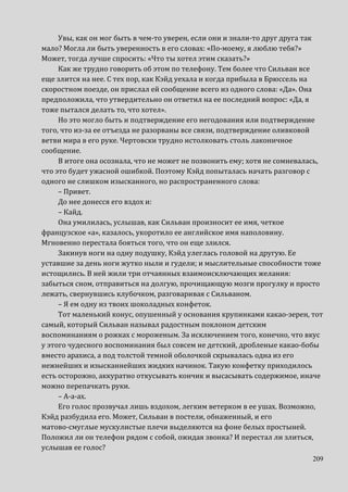 209
Увы, как он мог быть в чем-то уверен, если они и знали-то друг друга так
мало? Могла ли быть уверенность в его словах: «По-моему, я люблю тебя?»
Может, тогда лучше спросить: «Что ты хотел этим сказать?»
Как же трудно говорить об этом по телефону. Тем более что Сильван все
еще злится на нее. С тех пор, как Кэйд уехала и когда прибыла в Брюссель на
скоростном поезде, он прислал ей сообщение всего из одного слова: «Да». Она
предположила, что утвердительно он ответил на ее последний вопрос: «Да, я
тоже пытался делать то, что хотел».
Но это могло быть и подтверждение его негодования или подтверждение
того, что из-за ее отъезда не разорваны все связи, подтверждение оливковой
ветви мира в его руке. Чертовски трудно истолковать столь лаконичное
сообщение.
В итоге она осознала, что не может не позвонить ему; хотя не сомневалась,
что это будет ужасной ошибкой. Поэтому Кэйд попыталась начать разговор с
одного не слишком изысканного, но распространенного слова:
– Привет.
До нее донесся его вздох и:
– Кайд.
Она умилилась, услышав, как Сильван произносит ее имя, четкое
французское «а», казалось, укоротило ее английское имя наполовину.
Мгновенно перестала бояться того, что он еще злился.
Закинув ноги на одну подушку, Кэйд улеглась головой на другую. Ее
уставшие за день ноги жутко ныли и гудели; и мыслительные способности тоже
истощились. В ней жили три отчаянных взаимоисключающих желания:
забыться сном, отправиться на долгую, прочищающую мозги прогулку и просто
лежать, свернувшись клубочком, разговаривая с Сильваном.
– Я ем одну из твоих шоколадных конфеток.
Тот маленький конус, опушенный у основания крупинками какао-зерен, тот
самый, который Сильван называл радостным поклоном детским
воспоминаниям о рожках с мороженым. За исключением того, конечно, что вкус
у этого чудесного воспоминания был совсем не детский, дробленые какао-бобы
вместо арахиса, а под толстой темной оболочкой скрывалась одна из его
нежнейших и изысканнейших жидких начинок. Такую конфетку приходилось
есть осторожно, аккуратно откусывать кончик и высасывать содержимое, иначе
можно перепачкать руки.
– А-а-ах.
Его голос прозвучал лишь вздохом, легким ветерком в ее ушах. Возможно,
Кэйд разбудила его. Может, Сильван в постели, обнаженный, и его
матово-смуглые мускулистые плечи выделяются на фоне белых простыней.
Положил ли он телефон рядом с собой, ожидая звонка? И перестал ли злиться,
услышав ее голос?
 