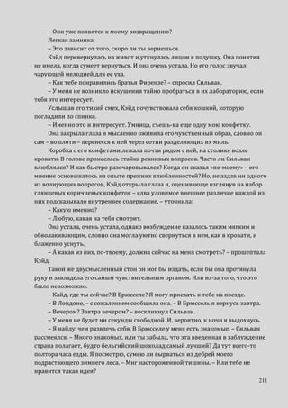 211
– Они уже появятся к моему возвращению?
Легкая заминка.
– Это зависит от того, скоро ли ты вернешься.
Кэйд перевернулась на живот и уткнулась лицом в подушку. Она понятия
не имела, когда сумеет вернуться. И она очень устала. Но его голос звучал
чарующей мелодией для ее уха.
– Как тебе понравились братья Фирензе? – спросил Сильван.
– У меня не возникло искушения тайно пробраться в их лабораторию, если
тебя это интересует.
Услышав его тихий смех, Кэйд почувствовала себя кошкой, которую
погладили по спинке.
– Именно это и интересует. Умница, съешь-ка еще одну мою конфетку.
Она закрыла глаза и мысленно оживила его чувственный образ, словно он
сам – во плоти – перенесся к ней через сотни разделяющих их миль.
Коробка с его конфетами лежала почти рядом с ней, на столике возле
кровати. В голове пронеслась стайка ревнивых вопросов. Часто ли Сильван
влюблялся? И как быстро разочаровывался? Когда он сказал «по-моему» – его
мнение основывалось на опыте прежних влюбленностей? Но, не задав ни одного
из волнующих вопросов, Кэйд открыла глаза и, оценивающе взглянув на набор
глянцевых коричневых конфеток – едва уловимое внешнее различие каждой из
них подсказывало внутреннее содержание, – уточнила:
– Какую именно?
– Любую, какая на тебя смотрит.
Она устала, очень устала, однако возбуждение казалось таким мягким и
обволакивающим, словно она могла уютно свернуться в нем, как в кровати, и
блаженно уснуть.
– А какая из них, по-твоему, должна сейчас на меня смотреть? – прошептала
Кэйд.
Такой же двусмысленный стон он мог бы издать, если бы она протянула
руку и завладела его самым чувствительным органом. Или из-за того, что это
было невозможно.
– Кайд, где ты сейчас? В Брюсселе? Я могу приехать к тебе на поезде.
– В Лондоне, – с сожалением сообщила она. – В Брюссель я вернусь завтра.
– Вечером? Завтра вечером? – воскликнул Сильван.
– У меня не будет ни секунды свободной. И, вероятно, к ночи я выдохнусь.
– Я найду, чем развлечь себя. В Брюсселе у меня есть знакомые. – Сильван
рассмеялся. – Много знакомых, или ты забыла, что эта введенная в заблуждение
страна полагает, будто бельгийский шоколад самый лучший? Да тут всего-то
полтора часа езды. Я посмотрю, сумею ли вырваться из дебрей моего
подрастающего зимнего леса. – Миг настороженной тишины. – Или тебе не
нравится такая идея?
 