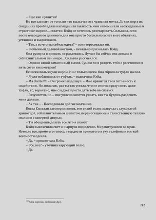 212
– Еще как нравится!
Но все зависит от того, во что выльется эта чудесная мечта. До сих пор в их
свиданиях преобладала насыщенная пылкость, они напоминали неожиданные и
страстные жаркие… схватки. Кэйд не хотелось разочаровать Сильвана, если
после очередного длинного дня она просто бессильно уснет в его объятиях,
уставшая и выдохшаяся.
– Так, а во что ты сейчас одета? – поинтересовался он.
– В обычный деловой костюм, – печально призналась Кэйд.
Она рухнула в кровать не раздеваясь. Лучше бы сейчас она лежала в
соблазнительном пеньюаре… Сильван рассмеялся.
– Однако какой заманчивый вызов. Сумею ли я раздеть тебя с расстояния в
пять сотен километров?
Ее щеки полыхнули жаром. И не только щеки. Она сбросила туфли на пол.
– Я уже избавилась от туфель, – подначила Кэйд.
– Ma chérie168. – Он громко вздохнул. – Мне нравится твоя готовность к
содействию. Но, полагаю, раз ты так устала, что не смогла сразу снять даже
туфли, то, вероятно, мне следует просто дать тебе выспаться.
– Разумеется, но… мне ужасно хочется узнать, как ты будешь раздевать
меня дальше.
– Ах так… – Последовало долгое молчание.
Когда Сильван заговорил вновь, его тихий голос зазвучал с глуховатой
хрипотцой, соблазнительным шепотом, переносящим ее в таинственную теплую
спальню с запертой дверью.
– Ты обещаешь делать все, что я скажу?
Кэйд выключила свет и нырнула под одеяло. Мир погрузился во мрак.
Исчезло все, кроме его голоса, твердости прижатого к уху телефона и мягкой
весомости одеяла.
– Да, – прошептала Кэйд.
– Все, все? – уточнил чарующий голос.
– Да.
168
Моя дорогая, любимая (фр.).
 