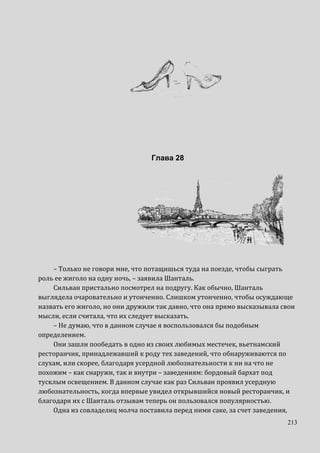 213
Глава 28
– Только не говори мне, что потащишься туда на поезде, чтобы сыграть
роль ее жиголо на одну ночь, – заявила Шанталь.
Сильван пристально посмотрел на подругу. Как обычно, Шанталь
выглядела очаровательно и утонченно. Слишком утонченно, чтобы осуждающе
назвать его жиголо, но они дружили так давно, что она прямо высказывала свои
мысли, если считала, что их следует высказать.
– Не думаю, что в данном случае я воспользовался бы подобным
определением.
Они зашли пообедать в одно из своих любимых местечек, вьетнамский
ресторанчик, принадлежавший к роду тех заведений, что обнаруживаются по
слухам, или скорее, благодаря усердной любознательности к ни на что не
похожим – как снаружи, так и внутри – заведениям: бордовый бархат под
тусклым освещением. В данном случае как раз Сильван проявил усердную
любознательность, когда впервые увидел открывшийся новый ресторанчик, и
благодаря их с Шанталь отзывам теперь он пользовался популярностью.
Одна из совладелиц молча поставила перед ними саке, за счет заведения,
 