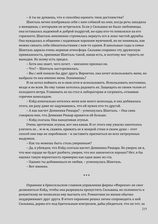 215
– А ты не думаешь, что я способна оценить твои достоинства?
Шанталь вечно изображала себя с ним собакой на сене, когда речь заходила
о женщинах, с которыми он встречался. Если у Сильвана не было любовницы,
она оставалась надежной и доброй подругой, но едва кто-то появлялся на его
горизонте, Шанталь неизменно стремилась вернуть его в лоно чистой дружбы.
Она нуждалась в общении с надежным хорошим мужчиной, но не понимала, как
можно связать себя обязательствами с кем-то одним. В школьные годы в семье
Шанталь царила очень нервная атмосфера. Сильван сохранил эту дружескую
привязанность, принимая Шанталь такой, какая есть, и поэтому мог терпеть ее
выходки. Но всему есть предел.
– Хотя она знает, чего хочет, – внезапно признал он.
– Что? – Шанталь насторожилась.
– Вы с ней поняли бы друг друга. Вероятно, она хочет использовать меня, но
выбрала-то она именно меня. Понимаешь?
И он хотел поймать ее в свои сети и использовать. Использовать постоянно,
везде и во всем. Но ему также хотелось радовать ее. Защищать ее своим телом от
холодного ветра. Усаживать ее на стол в лаборатории и согревать, отпаивая
горячим шоколадом.
– Кэйд изначально хотелось меня или моего шоколада, и она добивалась
этого, ни разу даже не задумавшись, что ей нужен кто-то другой.
– А как насчет Доминика Ришара? – усмехнулась Шанталь. – Она сама
говорила мне, что Доминик Ришар нравится ей больше.
– Кэйд солгала. Она находчивая лгунья.
Очень эротичная лгунья, вот она какая. И от этого ему ужасно захотелось
уличить ее… м-м-м, скажем, прижать ее к мокрой стене в своем душе – этот
способ они еще не опробовали – и заставить признаться во всех хитроумных
выдумках.
– Как ты можешь быть столь уверенным?
– Да, я убежден, что Кэйд солгала насчет Доминика Ришара. Но уверен ли я,
что мое сердце не будет разбито, уверен, что все закончится хорошо? Нет, я бы
оценил такую вероятность примерно как один шанс из ста.
– Однако ты добиваешься ее любви, – усмехнулась Шанталь.
– Вот именно.
* * *
Охранник в брюссельском главном управлении фирмы «Фирензе» не смог
дозвониться Кэйд, чтобы она разрешила пропустить Сильвана, но склонность к
романтизму не позволила ему выгнать его. Романтики по жизни обычно
поддерживают друг друга. В итоге охранник решил лично сопроводить к ней
Сильвана, держа его под бдительным контролем, дабы убедиться, что он тот, за
 