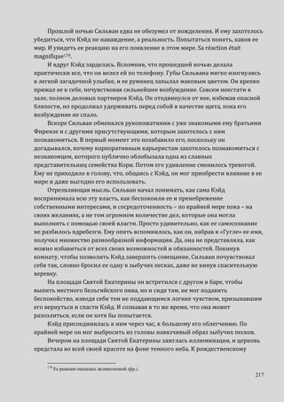 217
Прошлой ночью Сильван едва не обезумел от вожделения. И ему захотелось
убедиться, что Кэйд не наваждение, а реальность. Попытаться понять, каков ее
мир. И увидеть ее реакцию на его появление в этом мире. Sa réaction était
magnifique170.
И вдруг Кэйд зарделась. Вспомнив, что прошедшей ночью делала
практически все, что он велел ей по телефону. Губы Сильвана мягко изогнулись
в легкой загадочной улыбке, и ее румянец запылал маковым цветом. Он крепко
прижал ее к себе, почувствовав сильнейшее возбуждение. Совсем некстати в
зале, полном деловых партнеров Кэйд. Он отодвинулся от нее, избежав опасной
близости, но продолжал удерживать перед собой в качестве щита, пока его
возбуждение не спало.
Вскоре Сильван обменялся рукопожатиями с уже знакомыми ему братьями
Фирензе и с другими присутствующими, которым захотелось с ним
познакомиться. В первый момент это позабавило его, поскольку он
догадывался, почему корпоративным карьеристам захотелось познакомиться с
незнакомцем, которого публично облобызала одна из славных
представительниц семейства Кори. Потом его удивление сменилось тревогой.
Ему не приходило в голову, что, общаясь с Кэйд, он мог приобрести влияние в ее
мире и даже выгодно его использовать.
Отрезвляющая мысль. Сильван начал понимать, как сама Кэйд
воспринимала всю эту власть, как беспокоили ее и пренебрежение
собственными интересами, и сосредоточенность – по крайней мере пока – на
своих желаниях, а не том огромном количестве дел, которые она могла
выполнять с помощью своей власти. Просто удивительно, как ее самосознание
не разбилось вдребезги. Ему опять вспомнилось, как он, набрав в «Гугле» ее имя,
получил множество разнообразной информации. Да, она не представляла, как
можно избавиться от всех своих возможностей и обязанностей. Покинув
комнату, чтобы позволить Кэйд завершить совещание, Сильван почувствовал
себя так, словно бросил ее одну в зыбучих песках, даже не кинув спасительную
веревку.
На площади Святой Екатерины он встретился с другом в баре, чтобы
выпить местного бельгийского пива, но и сидя там, не мог подавить
беспокойство, изводя себя тем не поддающимся логике чувством, призывавшим
его вернуться и спасти Кэйд. И сознавая в то же время, что она может
разозлиться, если он хотя бы попытается.
Кэйд присоединилась к ним через час, к большому его облегчению. По
крайней мере он мог выбросить из головы навязчивый образ зыбучих песков.
Вечером на площади Святой Екатерины зажглась иллюминация, и церковь
предстала во всей своей красоте на фоне темного неба. К рождественскому
170
Ее реакция оказалась великолепной (фр.).
 