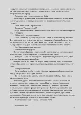 218
базару уже начали устанавливаться нарядные киоски, но они еще не заполонили
все пространство. Распрощавшись с приятелем, Сильван и Кэйд медленно
прогуливались по городу.
– Так кто же она? – резко произнесла Кэйд.
Поскольку во французском языке местоимение «она» может относиться к
чему угодно, как из мира одушевленного, так и неодушевленного, Сильван
уточнил:
– О чем или о ком ты спрашиваешь?
– О подруге. Ты спишь с ней?
Каблук Кэйд подвернулся на выщербленном булыжнике. Сильван покрепче
взял ее под руку.
– С Шанталь? – предположил он.
Только с ней Кэйд однажды видела его… Enfin171. Насколько ему известно.
Хотя она могла, конечно, нанять частного сыщика, чтобы раздобыть кое-какие
фотографии прошлых лет. Ее губы сжались. Сильвану захотелось склонить
голову и одним поцелуем развеять ее навязчивое подозрение. Она кивнула.
– Нет. Было пару раз еще в школе.
– Почему только пару раз?
Потому что его бросили, естественно. Но как признаться в этом женщине,
на которую ему хотелось произвести приятное впечатление?
– В общем… – Сильван усмехнулся. – Вероятно, ты удивишься, узнав, что я
не всегда был так хорош, как сейчас.
Они уже вышли на Гран-Плас, и губы Кэйд, стоявшей перед освещенной
ратушей Брюсселя, приоткрылись, когда она догадалась, что подразумевали его
слова.
– Она бросила тебя?
– Тогда она была юной и глупой. – Сильван шутливо изобразил скорбь по
поводу заблуждений его старой подруги.
– Да, она была юной и глупой, – спокойно повторила Кэйд. – И, по-моему,
сейчас жалеет об этом.
Но если их дружба пережила давнюю страсть Сильвана к Шанталь, то
переживет, вероятно, и нынешнюю страсть Шанталь к нему. Недавно она
рассталась с очередным любовником и прилетела к нему под дружеское
крылышко, как всегда в периоды растерянности. Шанталь сумеет найти свою
любовь в жизни и встретит нужного ей человека. У Сильвана даже появилась
одна идея… Может, ему удастся свести ее с Кристофом и убить двух зайцев
одним ударом. Последние дни он часто фантазировал, какой удар лучше нанести
настырному Кристофу, чтобы он не мешался под ногами.
– И сейчас никаких любовниц? – уточнила Кэйд.
171
В конце концов (фр.).
 