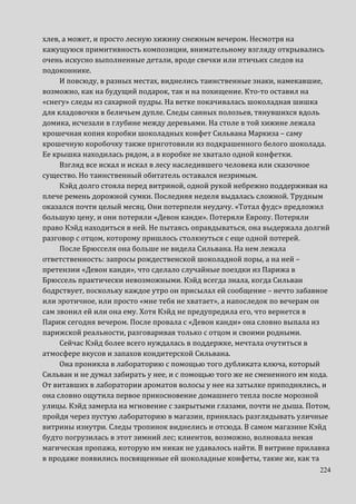 224
хлев, а может, и просто лесную хижину снежным вечером. Несмотря на
кажущуюся примитивность композиции, внимательному взгляду открывались
очень искусно выполненные детали, вроде свечки или птичьих следов на
подоконнике.
И повсюду, в разных местах, виднелись таинственные знаки, намекавшие,
возможно, как на будущий подарок, так и на похищение. Кто-то оставил на
«снегу» следы из сахарной пудры. На ветке покачивалась шоколадная шишка
для кладовочки в беличьем дупле. Следы санных полозьев, тянувшихся вдоль
домика, исчезали в глубине между деревьями. На столе в той хижине лежала
крошечная копия коробки шоколадных конфет Сильвана Маркиза – саму
крошечную коробочку также приготовили из подкрашенного белого шоколада.
Ее крышка находилась рядом, а в коробке не хватало одной конфетки.
Взгляд все искал и искал в лесу наследившего человека или сказочное
существо. Но таинственный обитатель оставался незримым.
Кэйд долго стояла перед витриной, одной рукой небрежно поддерживая на
плече ремень дорожной сумки. Последняя неделя выдалась сложной. Трудным
оказался почти целый месяц. Они потерпели неудачу. «Тотал фудс» предложил
большую цену, и они потеряли «Девон канди». Потеряли Европу. Потеряли
право Кэйд находиться в ней. Не пытаясь оправдываться, она выдержала долгий
разговор с отцом, которому пришлось столкнуться с еще одной потерей.
После Брюсселя она больше не видела Сильвана. На нем лежала
ответственность: запросы рождественской шоколадной поры, а на ней –
претензии «Девон канди», что сделало случайные поездки из Парижа в
Брюссель практически невозможными. Кэйд всегда знала, когда Сильван
бодрствует, поскольку каждое утро он присылал ей сообщение – нечто забавное
или эротичное, или просто «мне тебя не хватает», а напоследок по вечерам он
сам звонил ей или она ему. Хотя Кэйд не предупредила его, что вернется в
Париж сегодня вечером. После провала с «Девон канди» она словно выпала из
парижской реальности, разговаривая только с отцом и своими родными.
Сейчас Кэйд более всего нуждалась в поддержке, мечтала очутиться в
атмосфере вкусов и запахов кондитерской Сильвана.
Она проникла в лабораторию с помощью того дубликата ключа, который
Сильван и не думал забирать у нее, и с помощью того же не смененного им кода.
От витавших в лаборатории ароматов волосы у нее на затылке приподнялись, и
она словно ощутила первое прикосновение домашнего тепла после морозной
улицы. Кэйд замерла на мгновение с закрытыми глазами, почти не дыша. Потом,
пройдя через пустую лабораторию в магазин, принялась разглядывать уличные
витрины изнутри. Следы тропинок виднелись и отсюда. В самом магазине Кэйд
будто погрузилась в этот зимний лес; клиентов, возможно, волновала некая
магическая пропажа, которую им никак не удавалось найти. В витрине прилавка
в продаже появились посвященные ей шоколадные конфеты, такие же, как та
 