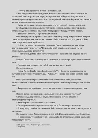 226
– Потому что я уже весь в тебе, – простонал он.
Кэйд задрожала от возбуждения. Несчастье их потери с «Тотал фудс», ее
последний разговор с отцом перед возвращением в Париж – все унеслось в
далекое прошлое ураганным ветром, тот глубокий туманный сумрак рассеялся в
живом великолепии настоящего.
– Разве не следует ученице радовать этого учителя? – прошептала она.
Его бедра резкими сильными толчками соприкасались с ее ягодицами,
сильная ладонь завладела ее лоном. Возбуждение Кэйд достигло апогея.
– Ты сама – радость, – промолвил Сильван.
Она извернулась и прижала его к письменному столу. Он ухватился за край,
глядя на нее горящими темными глазами. Кэйд уцепилась за его джинсы. Его
руки покрепче сжали край стола.
– Кэйд… Не надо, ты слишком спешишь. Представляешь ли, как долго
длится реальное ученичество? Не играй с этой идеей, если только ты не
планируешь одолеть целый курс.
– Я намерена делать с тобой то, что захочу, – заявила она, спуская с него
джинсы.
Голова Сильвана запрокинулась, рельефно подчеркнув крепкие мышцы его
шеи.
– Позволь мне поступать с тобой так же, как ты со мной.
Он закрыл глаза.
– Кэйд! Ne me touche pas… Bordel… Arrête176. – Но он не вмешивался и не
пытался физически остановить ее. – Putain…177 – почти как вздох слетело с его
губ.
Она с удивлением разглядывала его напряженное тело, осознавая,
насколько он сильнее ее, и тем не менее ощущая свою безграничную власть над
ним.
– Ты раньше не пробовал такого наслаждения, – изумленно прошептала
она.
Может, другие женщины не настолько безумны в своих чувствах?
Сильван издал протяжные звуки. Не имевшие ничего общего с
членораздельной речью.
– Ты не привык, чтобы тебя соблазняли.
– Более утонченно, – хрипло произнес он. – Более завуалированно.
– Я могу надуть губы, – отозвалась Кэйд, продолжая ласкать его и опускаясь
на колени.
Он казался таким беспомощным перед ней. И она упивалась своей властью.
– Я знаю лишь, что люблю тебя, – сказала Кэйд и умолкла, вобрав в себя его
твердеющую плоть.
176
Не трогай меня… Черт побери… Остановись.
177
Чертовка…
 