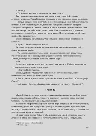 227
– Кэ-э-йд…
– Ты хочешь, чтобы я остановилась или осталась?
Его сильные пальцы впились в ее плечи и вынудили Кэйд слегка
отклониться назад. Глаза Сильвана полыхали огнем расплавленного шоколада.
– Кэйд, в каждом сне я вижу тебя в своей квартире, в моей лаборатории, ты
играешь в них с нашими детьми, готовишь нам ужин холодным вечером,
танцуешь, танцуешь и… вместе со мной. Каждая конфета, сделанная мной с тех
пор, как я встретил тебя, принадлежит тебе. Я видел твой взгляд, делая их,
представлял, как она будет таять на твоем языке. Нет… только не играй… со…
мной… Я не вынесу этого.
Она посмотрела на Сильвана, уже больше не опьяненная собственной
властью.
– Правда? Ты тоже хочешь этого?
Сильван вдруг рассмеялся и одним мощным движением поднял Кэйд с
колен и привлек к себе.
– Ты можешь даже взять мое имя, – прошептал он между поцелуями,
страстно срывая с нее одежду и вынуждая обхватить ногами свою спину. –
Только, пожалуйста, не ставь его на «Плитках Кори».
– Ох!
Даже в тот момент, когда он стаскивал с нее джинсы, Кэйд отвлеклась на
эту неожиданную и заманчивую идею:
– «Плитки Кэйд Маркиз»!
Он овладел ею с грубоватым натиском, к безумному вожделению
примешивалась месть за эту нелепую идею.
– Нет, – хрипло и решительно произнес Сильван. – Mon Dieu, qu’est-ce que je
t’aime178.
– Moi, aussi. – Ее руки обхватили его мускулистую спину. – Moi, aussi179.
Глава 30
«Если Кэйд считает мою кондитерскую такой привлекательной, то можно
начать подыскивать поблизости новую квартиру, – немного позже подумал
Сильван. – Или прикупить диван для кабинета?»
Нынешняя квартира находилась всего в двух кварталах от его лаборатории,
что вполне удобно для прогулки на работу и обратно, однако в декабрьскую
морозную полночь после секса, когда хотелось скорее лечь в теплую кровать, эта
дорога казалась ужасно длинной.
«И квартирка, снятая Кэйд, чтобы шпионить за мной, оставляла желать
лучшего в плане комфортного и уютного любовного ложа», – подумал он,
178
Мой бог, как же я тебя люблю (фр.).
179
Я тоже… (фр.).
 