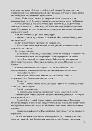 228
ворочаясь там рядом с Кэйд на тесной жесткой кровати. Но пока еще этим
гнездышком можно попользоваться. К нему тянулась лестница и, как он только
что обнаружил, восхитительно тесный лифт.
Может, Кэйд захочет купить весь верхний этаж и превратить его в
роскошный пентхаус? Он сам мог спроектировать кухню со всеми удобствами.
Свет, включенный ими в квартирке, ярко осветил спальню. Натягивая
одеяло, Сильван накрыл себя и Кэйд с головой, и они уподобились играющим
детям. Его охватил восторг, хотя он никогда прежде не чувствовал себя таким
зрелым мужчиной.
Сильван провел пальцем по ее плечу и руке.
– Мое имя с твоим, – удивленно произнес он. – Нет, правда? Ты подумала
именно об этом?
Кэйд тоже выглядела удивленной и озадаченной.
– Мы знакомы менее двух месяцев. А я так долго не встречалась ни с кем…
практически со школы.
Его сердце сжалось.
– Ты считаешь, что нам надо подождать, устроить проверку совместимости?
Проклятье! Неужели она не чувствует такой же уверенности, как он?
– Нет. – Откровенный взгляд синих глаз Кэйд породил в нем всплеск
обжигающего желания. – Я уже проверила все, что нужно. И поняла, чего мне
хочется.
Сильван опять посмотрел в ее распахнутые потемневшие глаза с
расширившимися зрачками, окаймленными узеньким синим колечком.
– Поняла так же, как я?
Кэйд коснулась кончиками пальцев его обнаженной груди. Он
почувствовал, как бьется под ними его сердце.
– Да, как ты.
– О боже! – Сильван крепко прижал ее к себе. – Может ли человеку выпасть
более счастливый случай?
– Случай тут ни при чем.
– Но из множества кондитерских Парижа ты забрела именно в мою!
«И ты поверил, будто я случайно забрела в твою кондитерскую? К кому же
еще я могла зайти?»
– Я знаю, Кэйд, что твой приход связан с моими заслугами. И понимаю,
почему ты забрела именно в мою кондитерскую. И еще я знаю, как много усилий
мне пришлось приложить, чтобы ты захотела от меня нечто большее, чем мой
шоколад.
– Похвальная искренность. Я удивилась бы, если ты вдруг начал проявлять
скромность.
Хотя он действительно ощутил нечто подобное. Не скромность в плане
своих достижений – ими Сильван как раз гордился еще больше, – однако он
 