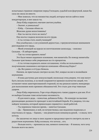 229
испытывал странное смирение перед Господом, судьбой или фортуной, какая бы
сила ни свела их вместе.
– Мне повезло, что из множества людей, которые могли зайти в мою
кондитерскую, в нее зашла ты.
Лицо Кэйд озарилось мягким светом улыбки.
– Значит, я уникальна?
– Кэйд. – Сильван обнял ее.
Женские души непостижимы!
– Как ты могла этого не знать?
Она молча гладила волоски на его груди.
– А ты готова стать моей ученицей?
Она улыбнулась с еле уловимой дерзостью, с преувеличенным вниманием
разглядывая его грудь.
– Моей ученицей на курсах по изготовлению шоколада, – пояснил
Сильван. – В лаборатории.
– Так ты готов принять меня?
Это было менее надежное основание, чем женитьба. По поводу женитьбы
Сильван чувствовал себя уверенным на сто процентов.
– А ты готова подписать некое соглашение, чтобы не пользоваться
полученными знаниями в интересах компании «Шоколад Кори»?
– Да. Все равно я оттуда сбежала.
Онемев, он пристально смотрел на нее. Нет, взирал на нее в полнейшем
изумлении.
– Я пока доступна для консультаций, поскольку отец уверен, что они могут
быть весьма полезны, и за мной сохраняется прежнее количество акций, что
оставляет меня заинтересованной стороной, но мы решили нанять менеджера
для выполнения моих прежних обязанностей. Это стало для отца тяжелым
ударом.
Лицо Кэйд омрачилось. Горе отца обернулось также ударом и для нее. И от
ее выбора Сильван тоже испытывал неловкость.
– И для моего деда, – помолчав, добавила Кэйд. – Но конкурс на высшие
руководящие должности проходит в жесточайшей борьбе. И я уверена, что мы
найдем человека, который превосходно справится с моей работой.
– Ты пережила тяжелое время, – заметил Сильван.
– Да. – Прижимаясь к ней, он почувствовал, как медленно поднялась и
опустилась ее грудь. – Однако, – она решительно взмахнула рукой, – я знала, чего
хотела.
Он заключил ее лицо в свои ладони и продолжал просто смотреть на нее в
радостном изумлении. Кэйд осознала, что хотела… его.
– Больше всего, – произнесла она, немного помолчав. – Я поняла, чего хочу
больше всего на свете.
 