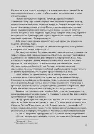 23
Неужели не могли хотя бы притвориться, что им жаль ей отказывать? Им не
следовало морщить нос и кривить губы, словно от ее предложения исходил
дурной запашок.
Глубоко засунув руки в карманы пальто, Кэйд вышагивала по
Люксембургскому саду, стараясь вернуть себе хорошее настроение и отвагу,
сосредоточиться на порядке, царившем вокруг, на будущем, которое сулило
новые удовольствия, новые встречи. Какая-то женщина упорно отвлекала
своего неуверенно стоявшего на пухленьких ножках малыша от попыток
залезть в воду большого округлого пруда, гладь которого рябила под порывами
холодного ветра. Прямо перед ней парочка туристов, остановив случайного
прохожего, просила их сфотографировать.
Кэйд приветливо кивнула клошару25, который слопал уже половину ее
подарка, «Шоколада Кори».
– C’est de la merde26, – сообщил он. – Неужели вы думаете, что парижские
клошары готовы лопать любую гадость?
Она двинулась дальше, бессильно сжимая кулаки и с горечью осознавая, что
запросто отдала свой талисман поганому французу, не имевшему даже крыши
над головой, а он воспринял ее дар с откровенным презрением. Глаза Кэйд
наполнились жгучими слезами. Она сглотнула соленый комок и мысленно
вернулась в свою квартирку, тесный клоповник, где она все-таки сможет
обдумать свои дальнейшие действия. Да, через несколько часов она,
спрятавшись от всех, откроет свой любимый ноутбук, найдет в списке третьего
из десятки лучших шоколатье Парижа и разработает новый план.
Тепло окутало ее, едва она втиснулась в кабинку лифта. Конечно,
отопление на лестнице не работало, зато не дул пронизывающий ветер.
Оказавшись в своей крошечной комнатке среди старомодных и выцветших
обоев в цветочек, Кэйд с горечью посмотрела на пластиковую столешницу в
крохотном кухонном закутке, где громоздилась здоровенная коробка «Плиток
Кори», неизменно сопровождавшая хозяйку во всех ее путешествиях.
Захватив горсть шоколадок из коробки, Кэйд уселась на узкую кровать у
окна, разложила плитки по покрывалу и стала реветь в голос. В ее плач ворвался
пронзительный телефонный звонок.
– Кэйд, – резко произнес отец, пока она изо всех сил пыталась загнать слезы
обратно, чтобы не издать ни единого всхлипа. – Ты не могла бы изучить отчеты
Дженни и Рассела? Я уже послал их тебе. Проверь свою почту, пожалуйста. У
меня не сохранились копии твоих отчетов, сделанных по итогам ревизии наших
универмагов, и я не уверен, что Дженни и Рассел сделали правильные выводы.
– А сам ты не сумеешь приструнить их? Пап, проучи их сам, и хорошенько!
– Да, но… мы чувствовали бы себя гораздо увереннее, если бы ты высказала
25
Клошар (фр.) – бомж.
26
Здесь: Дерьмовая подделка (фр.).
 
